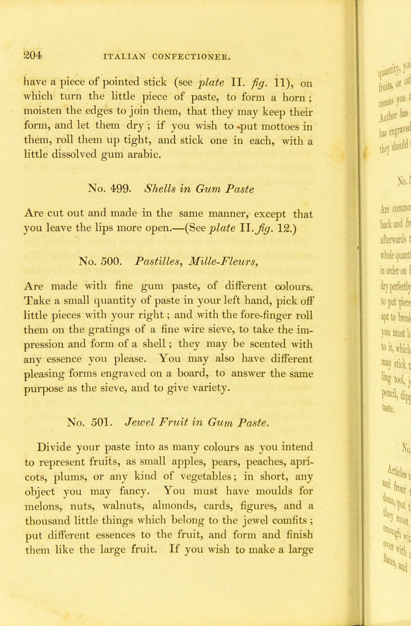 have a piece of pointed stick (see plate II. fig. 11), on which turn the little piece of paste, to form a horn ; moisten the edges to join them, that they may keep their form, and let them dry ; if you wish to .put mottoes in them, roll them up tight, and stick one in each, with a little dissolved gum arable. No. 499. Shells in Gum Paste Are cut out and made in the same manner, except that you leave the lips more open.—(See plate II.12.) No. 500. Pastilles, Mille-Fleurs, Are made with fine gum paste, of different colours. Take a small quantity of paste in your left hand, pick ofi‘ little pieces with your right; and with the fore-finger roll them on the gratings of a fine wire sieve, to take the im- pression and form of a shell; they may be scented with any essence you please. You may also have different pleasing forms engraved on a board, to answer the same purpose as the sieve, and to give variety. No. 501. Jewel Fruit in Gum Paste. Divide your paste into as many colours as you intend to represent fruits, as small apples, pears, peaches, apri- cots, plums, or any kind of vegetables; in short, any object you may fancy. You must have moulds for melons, nuts, walnuts, almonds, cards, figures, and a thousand little things which belong to tlie jewel comfits; put different essences to the fruit, and form and finish them like the large fruit. If you wish to make a large