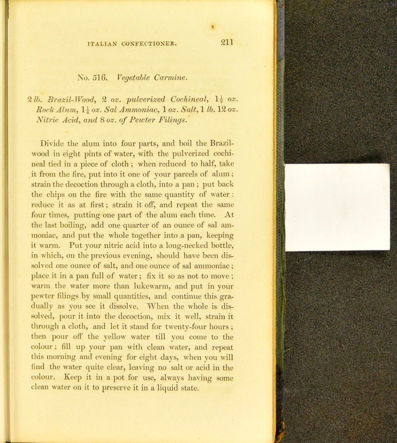 No. 516. Vegetable Carmine. 2 lb. Brazil-Wood, 2 oz. pulverized Cochineal, 1^ oz. Bock Alum, 1:^ oz. Sal Ammoniac, 1 oz. Salt, 1 lb. 12 oz. Nitric Acid, and 8 oz. of Pewter Filings. Divide the alum into four parts, and boil the Brazil- wood in eight pints of water, with the pulverized cochi- neal tied in a piece of cloth ; when reduced to half, take .it from the fire, put into it one of your parcels of alum; strain the decoction through a cloth, into a pan ; put back the chips on the fire with the same quantity of water : reduce it as at first; strain it off, and repeat the same four times, putting one part of the alum each time. At the last boiling, add one quarter of an ounce of sal am- moniac, and put the whole together into a pan, keeping it warm. Put your nitric acid into a long-necked bottle, in which, on the previous evening, should have been dis- solved one ounce of salt, and one ounce of sal ammoniac; place it in a pan full of water; fix it so as not to move; warm the water more than lukewarm, and put in your pewter filings by small quantities, and continue this gra- dually as you see it dissolve. When the whole is dis- solved, pour it into the decoction, mix it well, strain it tliroiigh a cloth, and let it stand for twenty-four hours ; then pour off the yellow water till you come to the colour; fill iqo your pan with clean water, and repeat this morning and evening for eight days, when you will find the water quite clear, leaving no salt or acid in the colour. Keep it in a pot for use, always having some clean water on it to preserve it in a liquid state.