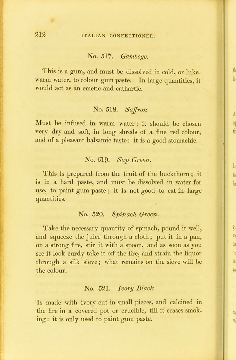No. 517. Gamboge. This is a gum, and must be dissolved in cold, or luke- warm water, to colour gum paste. In large quantities, it would act as an emetic and cathartic. No. 518. Saffron Must be infused in warm water; it should be chosen very dry and soft, in long shreds of a fine red colour, and of a pleasant balsamic taste: it is a good stomachic. No. 519. Sap Gh'een. This is prepared from the fruit of the buckthorn; it is in a hard paste, and must be dissolved in water for use, to paint gum paste; it is not good to eat in large quantities. / No. 520. Spinach Gi^een. Take the necessary quantity of spinach, pound it well, and squeeze the juice through a cloth; put it in a pan, on a strong fire, stir it with a spoon, and as soon as you see it look curdy take it off the fire, and strain the liquor through a silk sieve; what remains on the sieve will be the colour. No. 521. Ivory Black Is made with ivory cut in small pieces, and calcined in the fire in a covered pot or crucible, till it ceases smok- ing : it is only used to paint gum paste.