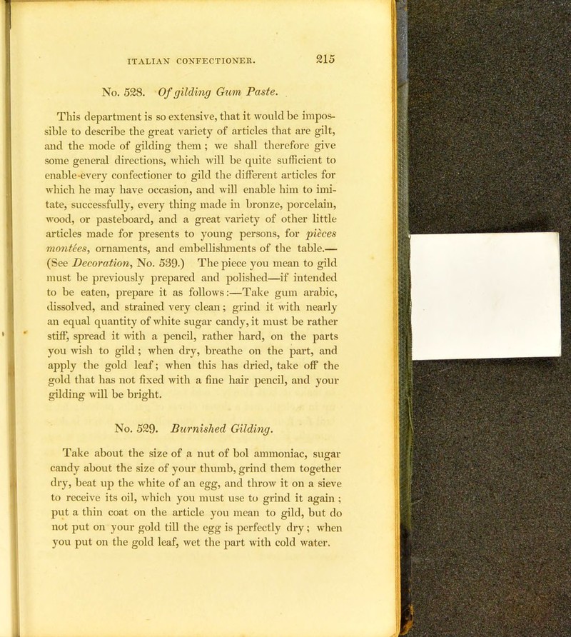 No. 528. Of gilding Gum Paste. This department is so extensive, that it would be impos- sible to describe the great variety of articles that are gilt, and the mode of gilding them; we shall therefore give some general directions, which will be quite sufficient to enable-every confectioner to gild the different articles for which he may have occasion, and will enable him to imi- tate, successfully, every thing made in bronze, porcelain, wood, or pasteboard, and a great variety of other little articles made for presents to young persons, for pieces montees., ornaments, and embellislmients of the table.— (See Decoration.^ No. 539.) The piece you mean to gild must be previously prepared and polished—if intended to be eaten, prepare it as follows:—Take gum arabic, dissolved, and strained very clean; grind it with nearly an equal quantity of white sugar candy, it must be rather stiff, spread it ivith a pencil, rather hard, on the parts you wish to gild; when dry, breathe on the part, and apply the gold leaf; when this has dried, take off the gold that has not fixed with a fine hair pencil, and your gilding will be bright. No. 529. Burnished Gilding. Take about the size of a nut of bol ammoniac, sugar candy about the size of your thumb, grind them together dry, beat up the white of an egg, and throw it on a sieve to receive its oil, which you must use to grind it again ; put a thin coat on the article you mean to gild, but do not put on your gold till the egg is perfectly dry; when you put on the gold leaf, wet the part with cold water.