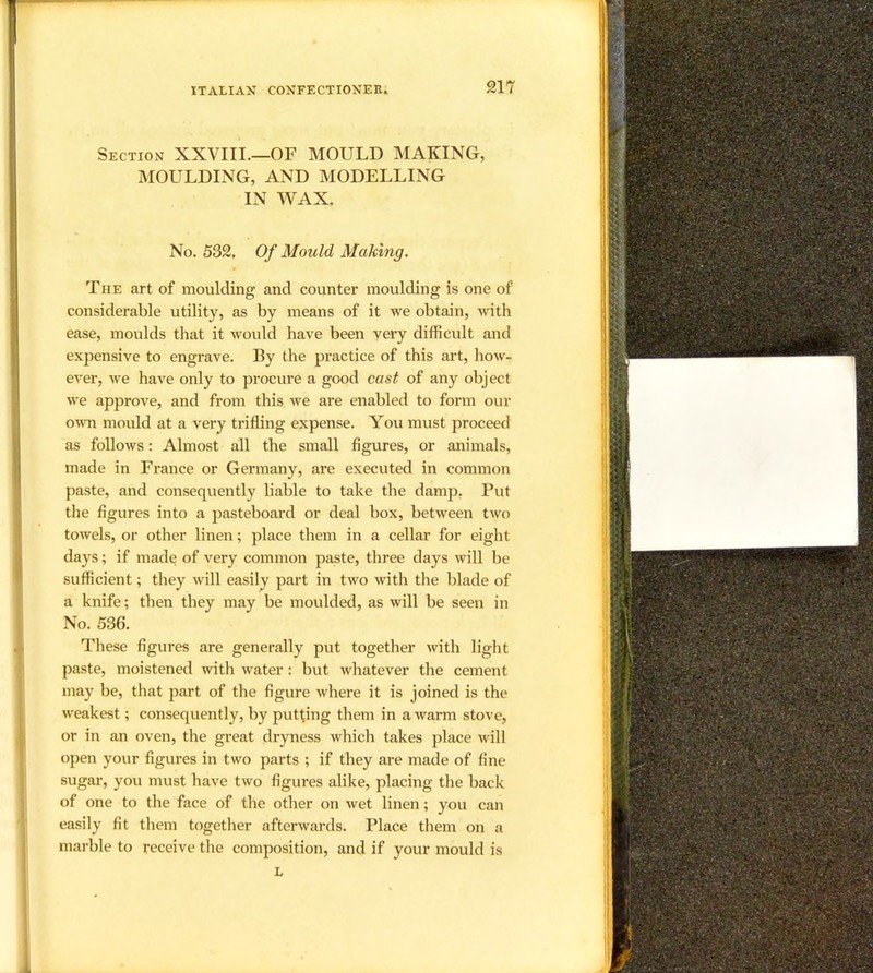 Section XXVIII.—OF MOULD MAKING, MOULDING, AND MODELLING IN WAX. No. 532. Of Mould Making. The art of moulding and counter moulding is one of considerable utility, as by means of it we obtain, ivith ease, moulds that it would have been very difficult and expensive to engrave. By the practice of this art, how- ever, we have only to procure a good cast of any object we approve, and from this we are enabled to form our own mould at a very trifling expense. You must proceed as follows: Almost all the small figures, or animals, made in France or Germany, are executed in common paste, and consequently liable to take the damp. Put the figures into a pasteboard or deal box, between two towels, or other linen; place them in a cellar for eight days; if made of very common paste, three days will be sufficient; they will easily part in two with the blade of a knife; then they may be moulded, as will be seen in No. 536. These figures are generally put together with light paste, moistened with water: but whatever the cement may be, that part of the figure where it is joined is the weakest; consequently, by putting them in a warm stove, or in an oven, the great dryness which takes place will open your figures in two parts ; if they are made of fine sugar, you must have two figures alike, placing the back of one to the face of the other on wet linen; you can easily fit them together afterwards. Place them on a marble to receive the composition, and if your mould is L