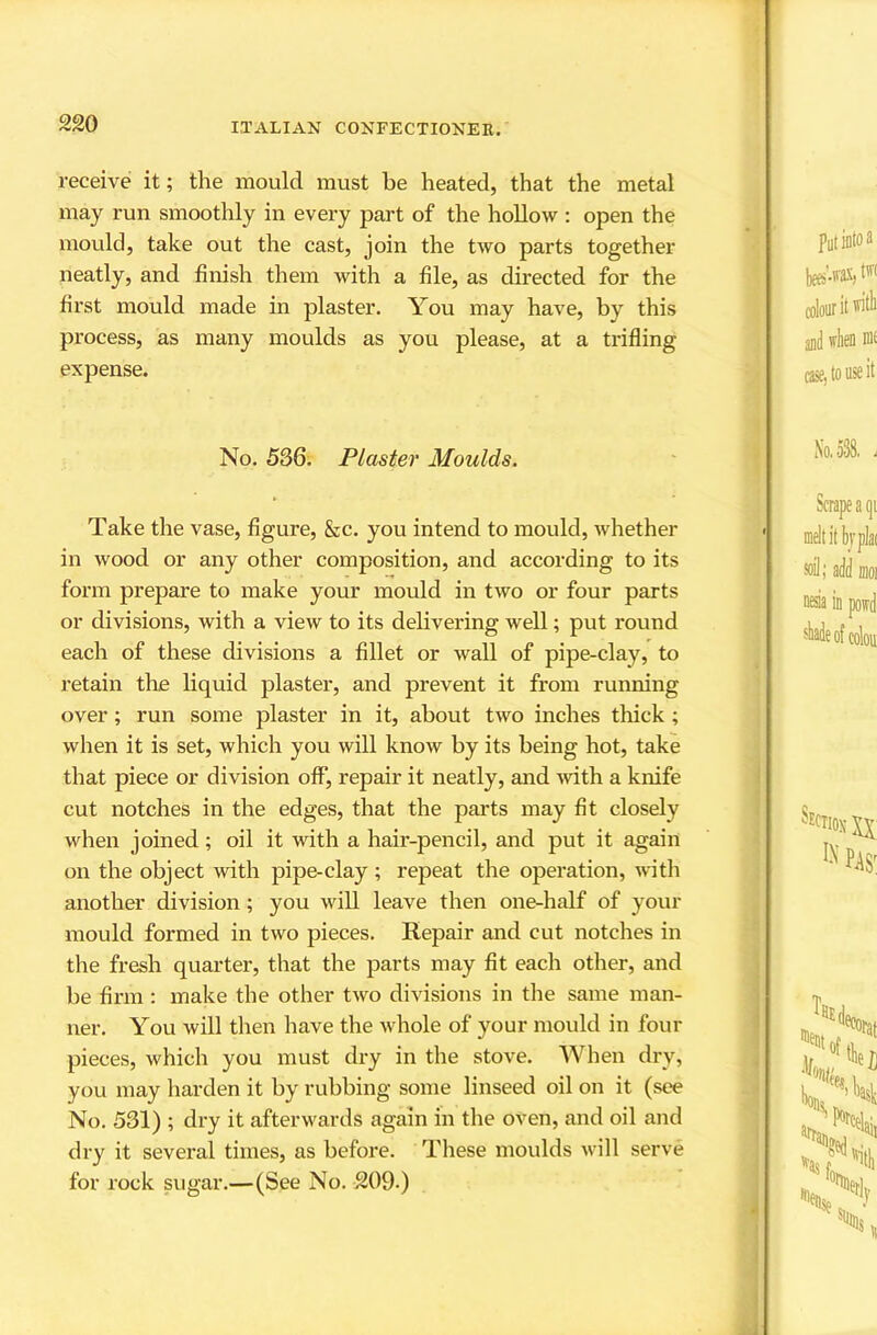 receive it; the mould must be heated, that the metal may run smoothly in every part of the hollow : open the mould, take out the cast, join the two parts together neatly, and finish them with a file, as directed for the first mould made in plaster. You may have, by this process, as many moulds as you please, at a trifling expense. No. 536. Plaster Moulds. Take the vase, figure, &c. you intend to mould, whether in wood or any other composition, and according to its form prepare to make your mould in two or four parts or divisions, with a view to its delivering well; put round each of these divisions a fillet or wall of pipe-clay, to retain the liquid plaster, and prevent it from running over; run some plaster in it, about two inches thick; when it is set, which you will know by its being hot, take that piece or division off, repair it neatly, and ^vith a knife cut notches in the edges, that the parts may fit closely when joined; oil it with a hair-pencil, and put it again on the object with pipe-clay ; repeat the operation, with another division; you will leave then one-half of your mould formed in two pieces. Repair and cut notches in the fresh quarter, that the parts may fit each other, and be firm : make the other two divisions in the same man- ner, You will then have the whole of your mould in four pieces, which you must dry in the stove. When dry, you may harden it by rubbing some linseed oil on it (see No. 531) ; dry it afterwards again in the oven, and oil and dry it several times, as before. These moulds will serve for rock sugar.—(See No. 209.)