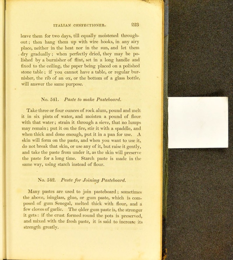 leave them for two days, till equally moistened thi’ough- out; then hang them up with wire hooks, in any airy place, neither in the heat nor in the sun, and let them . dry gradually; when perfectly dried, they may be po- lished by a burnisher of flint, set in a long handle and fixed to the ceiling, the paper being placed on a polished stone table; if you cannot have a table, or regular bur- nisher, the rib of an ox, or the bottom of a glass bottle, will answer the same purpose. No. 541. Paste to make Pasteboard. Take three or four ounces of rock alum, pound and melt it in six pints of water, and moisten a pound of flour with that water; strain it tlu’ough a sieve, that no lumps may remain; put it on the fire, stir it with a spaddle, and when thick and done enough, put it in a pan for use. A skin will form on the paste, and when you want to use it, do not break that skin, or use any of it, but raise it gently, and take the paste from under it, as the skin will preserve the paste for a long time. Starch paste is made in the same way, using starch instead of flour. No. 542. Paste for Joining Pasteboard. Many pastes are used to join pasteboard; sometimes the above, isinglass, glue, or gum paste, which is com- posed of gum Senegal, melted tliick with flour, and a few cloves of garlic. The qlder gum paste is, the stronger it gets : if the crust formed round the pots is preserved, and mixed with the fresh paste, it is said to increase its strength greatly.