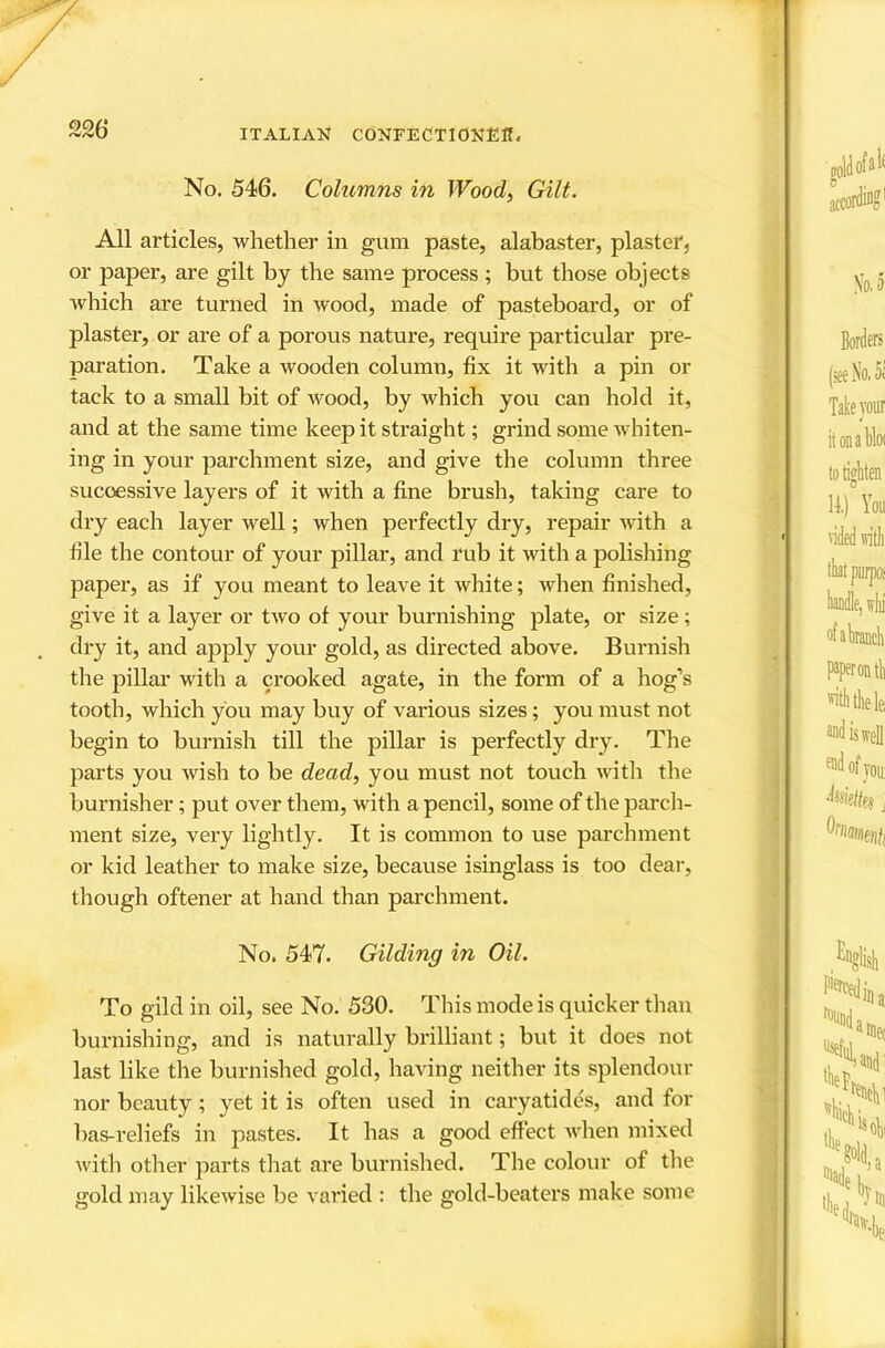 /' No, 546. Columns in Wood, Gilt. All articles, whether in gum paste, alabaster, plaster, or paper, are gilt by the same process ; but those objects which are turned in wood, made of pasteboard, or of plaster, or are of a porous nature, require particular pre- paration. Take a wooden column, fix it with a pin or tack to a small bit of wood, by which you can hold it, and at the same time keep it straight; grind some whiten- ing in your parchment size, and give the column three successive layers of it with a fine brush, taking care to dry each layer well; when perfectly dry, repair with a file the contour of your pillar, and rub it with a polishing paper, as if you meant to leave it white; when finished, give it a layer or two of your burnishing plate, or size; dry it, and apply your gold, as directed above. Burnish the pillar with a crooked agate, in the form of a hog’s tooth, which you may buy of various sizes; you must not begin to burnish till the pillar is perfectly dry. The parts you wish to be dead, you must not touch with the burnisher; put over them, with a pencil, some of the parcli- ment size, very lightly. It is common to use parchment or kid leather to make size, because isinglass is too dear, though oftener at hand than parchment. No. 547. Gilding in Oil. To gild in oil, see No. 530. This mode is quicker than burnishing, and is naturally brilliant; but it does not last like the burnished gold, having neither its splendour nor beauty ; yet it is often used in caryatides, and for bas-reliefs in pastes. It has a good effect when mixed with other parts that are burnished. The colour of the gold may likewise be varied : the gold-beaters make some