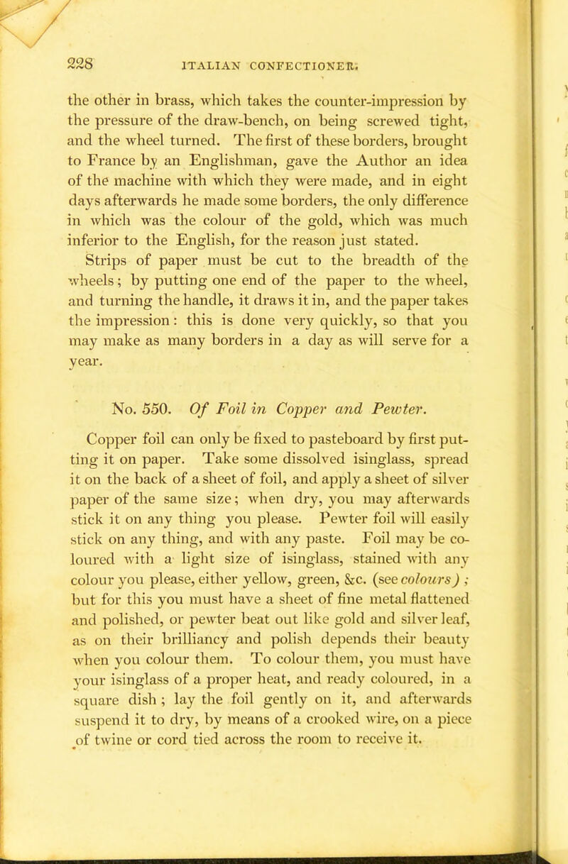 the other in brass, which takes the counter-impression by the pressure of the draw-bench, on being screwed tight, and the wheel turned. The first of these borders, brought to France by an Englishman, gave the Author an idea of the machine with which they were made, and in eight days afterwards he made some borders, the only difference in which was the colour of the gold, which was much inferior to the English, for the reason just stated. Strips of paper must be cut to the breadth of the wdieels; by putting one end of the paper to the wheel, and turning the handle, it draws it in, and the paper takes the impression: this is done very quickly, so that you may make as many borders in a day as will serve for a year. No. 550. Of Foil in Copper and Pewter. Copper foil can only be fixed to pasteboard by first put- ting it on paper. Take some dissolved isinglass, spread it on the back of a sheet of foil, and apply a sheet of silver paper of the same size; when dry, you may afterwards stick it on any thing you please. Pewter foil will easily stick on any thing, and with any paste. Foil may be co- loured with a- light size of isinglass, stained with any colour you please, either yellow, green, &c. (see colours) ; but for this you must have a sheet of fine metal flattened and polished, or pewter beat out like gold and silver leaf, as on their brilliancy and polish depends their beauty when you colour them. To colour them, you must have your isinglass of a proper heat, and ready coloured, in a square dish ; lay the foil gently on it, and afterwards suspend it to dry, by means of a crooked wire, on a piece ^of twine or cord tied across the room to receive it.