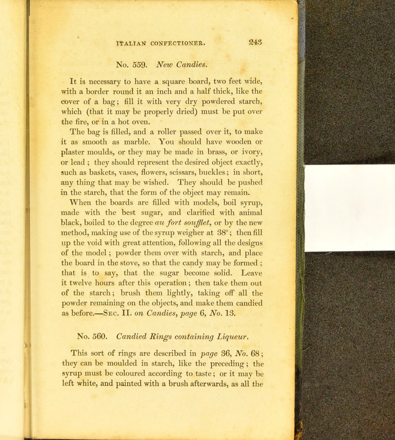 No. 559. New Candies. It is necessary to have a square board, two feet wide, with a border round it an inch and a half thick, like the cover of a bag; fill it with very dry powdered starch, which (that it may be properly dried) must be put over the fire, or in a hot oven. The bag is filled, and a roller passed over it, to make it as smooth as marble. You should have wooden or plaster moulds, or they may be made in brass, or ivory, or lead ; they should represent the desired object exactly, such as baskets, vases, flowers, scissars, buckles; in short, any thing that may be wished. They should be pushed in the starch, that the form of the object may remain. When the boards are filled with models, boil syrup, made with the best sugar, and clarified with animal black, boiled to the degree au fort soujfflet^ or by the new method, making use of the syrup weigher at 38°; then fill up the void with great attention, following all the designs of the model; powder them over with starch, and place the board in the stove, so that the candy may be formed ; that is to say, that the sugar become solid. Leave it twelve hours after this operation ; then take them out of the starch; brush them lightly, taking off all the powder remaining on the objects, and make them candied as before.—Sec. II. on Candies, page 6, No. 13. No. 560. Candied Rings containing Liqueur. This sort of rings are described in page 36, No. 68; they can be moulded in starch, like the preceding; the syrup must be coloured according to taste; or it may be left white, and painted with a brush afterwards, as all the