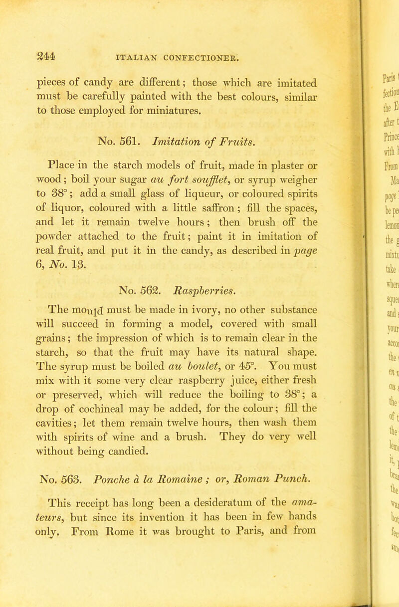 pieces of candy are different; those which are imitated must be carefully painted with the best colours, similar to those employed for miniatures. No. 561. Imitation of Fruits. Place in the starch models of fruit, made in plaster or wood; boil your sugar au fort soujfflet, or syrup weigher to 38°; add a small glass of liqueur, or coloured spirits of liquor, coloured with a little saffron; fill the spaces, and let it remain twelve hours; then brush off the powder attached to the fruit; paint it in imitation of real fruit, and put it in the candy, as described in page 6, No. 13. No. 562. Raspberries. The moujd must be made in ivory, no other substance will succeed in forming a model, covered with small grains; the impression of which is to remain clear in the starch, so that the fruit may have its natural shape. The syrup must be boiled au houlet, or 45°. You must mix with it some very clear raspberry juice, either fresh or preserved, which will reduce the boiling to 38°; a drop of cochineal may be added, for the colour; fill the cavities; let them remain twelve hours, then wash them with spirits of wine and a brush. They do very well without being candied. No. 563. Ponche a la Romaine ; or, Roman Punch. This receipt has long been a desideratum of the ama- teurs, but since its invention it has been in few hands only. From Rome it ivas brought to Paris, and from