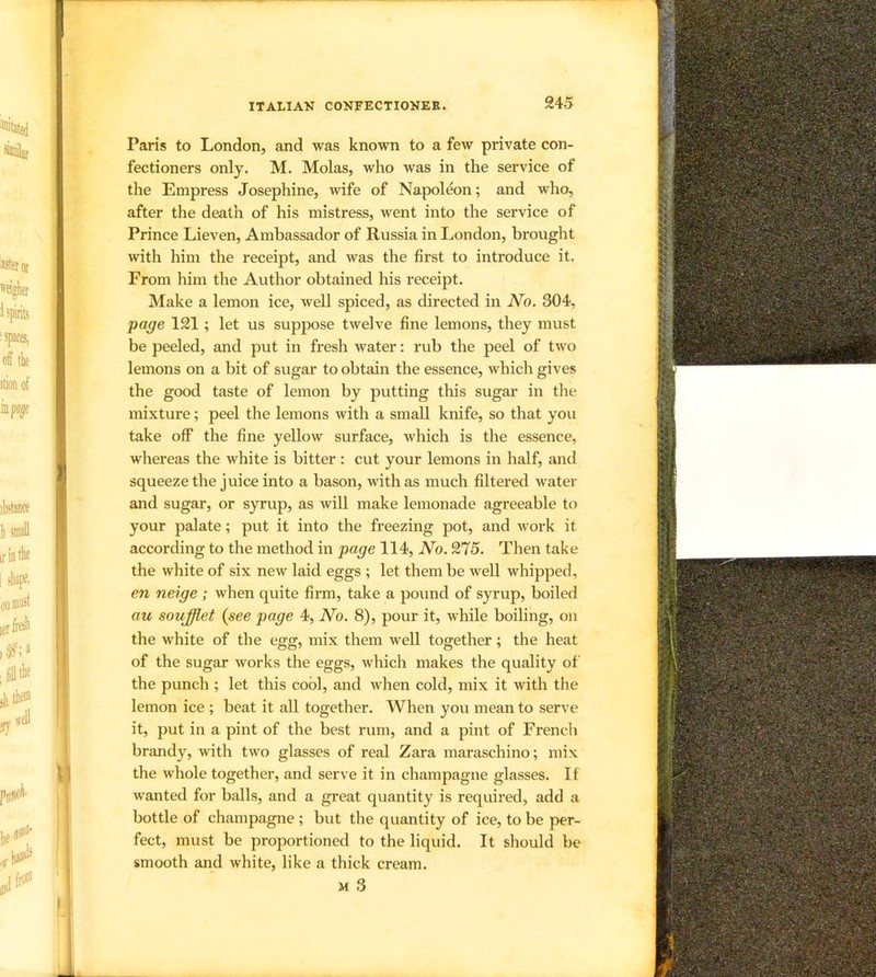 Paris to London, and was known to a few private con- fectioners only. M. Molas, who was in the service of the Empress Josephine, mfe of Napoleon; and who, after the death of his mistress, went into the service of Prince Lieven, Ambassador of Russia in London, brought with him the receipt, and was the first to introduce it. From him the Author obtained his receipt. Make a lemon ice, well spiced, as directed in No. 304, page 121 ; let us suppose twelve fine lemons, they must be peeled, and put in fresh water: rub the peel of two lemons on a bit of sugar to obtain the essence, which gives the good taste of lemon by putting this sugar in the mixture; peel the lemons with a small knife, so that you take off the fine yellow surface, which is the essence, whereas the white is bitter : cut your lemons in half, and squeezethe juice into a bason, with as much filtered water and sugar, or syrup, as will make lemonade agreeable to your palate; put it into the freezing pot, and work it according to the method in page 114, No. 275. Then take the white of six new laid eggs ; let them be well whipped, en neige ; when quite firm, take a pound of syrup, boiled au soufflet (see page 4, No. 8), pour it, while boiling, on the white of the egg, mix them well together; the heat of the sugar works the eggs, which makes the quality of the punch ; let this cool, and when cold, mix it with the lemon ice ; beat it all together. When you mean to serve it, put in a pint of the best rum, and a pint of French brandy, with two glasses of real Zara maraschino; mix the whole together, and serve it in champagne glasses. If wanted for balls, and a great quantity is required, add a bottle of champagne ; but the quantity of ice, to be per- fect, must be proportioned to the liquid. It should be smooth and white, like a thick cream. M 3