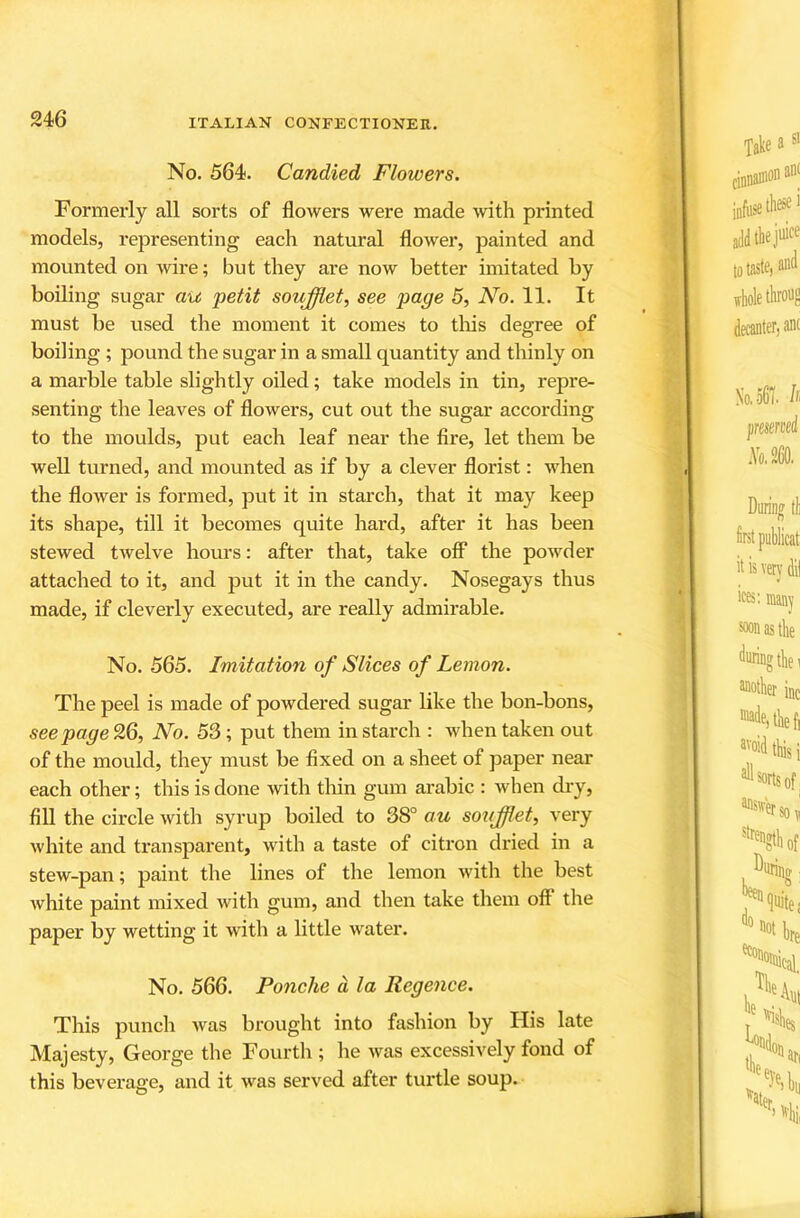 No. 564. Candied Flowers. Formerly all sorts of flowers were made with printed models, representing each natural flower, painted and mounted on wire; but they are now better imitated by boiling sugar au petit soufflet, see page 5, No. 11. It must be used the moment it comes to tliis degree of boiling ; pound the sugar in a small quantity and thinly on a marble table slightly oiled; take models in tin, repre- senting the leaves of flowers, cut out the sugar according to the moulds, put each leaf near the fire, let them be well turned, and mounted as if by a clever florist: when the flower is formed, put it in starch, that it may keep its shape, till it becomes quite hard, after it has been stewed twelve hours: after that, take off* the powder attached to it, and put it in the candy. Nosegays thus made, if cleverly executed, are really admirable. No. 565. Imitation of Slices of Lemon. The peel is made of powdered sugar like the bon-bons, see page 26, No. 53; put them in starch : Avhen taken out of the mould, they must be fixed on a sheet of paper near each other; this is done with tliin gum arabic : when di-y, fill the circle with syrup boiled to 38° au soiijfflet, very white and transparent, with a taste of citron dried in a stew-pan; paint the lines of the lemon with the best white paint mixed with gum, and then take them off the paper by wetting it with a little water. No. 566. Ponche d la Regence. This punch was brought into fashion by His late Majesty, George the Fourth ; he was excessively fond of this beverage, and it was served after turtle soup.