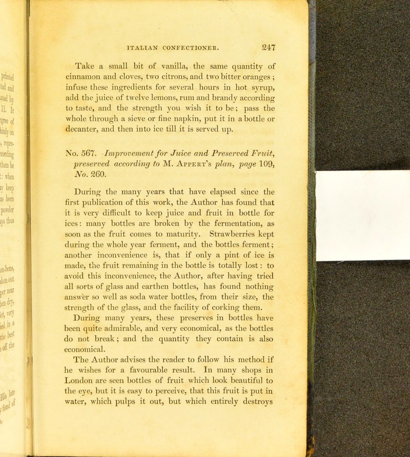Take a small bit of vanilla, the same quantity of cinnamon and cloves, two citrons, and two bitter oranges ; infuse these ingredients for several hours in hot syrup, add the juice of twelve lemons, rum and brandy according to taste, and the strength you wish it to be; pass the whole through a sieve or fine napkin, put it in a bottle or decanter, and then into ice till it is served up. No. 567. Improvement for Juice and Preserved Fruit, preserved according to M. Appert’s plan, page 109, No. 260. During the many years that have elapsed since the first publication of this work, the Author has found that it is very difficult to keep juice and fruit in bottle for ices: many bottles are broken by the fermentation, as soon as the fruit comes to maturity. Strawberries kept during the whole year ferment, and the bottles ferment; another inconvenience is, that if only a pint of ice is made, the fruit remaining in the bottle is totally lost: to avoid this inconvenience, the Author, after having tried all sorts of glass and earthen bottles, has found nothing answer so well as soda water bottles, from their size, the strength of the glass, and the facility of corking them. During many years, these preserves in bottles have been quite admirable, and very economical, as the bottles do not break; and the quantity they contain is also economical. The Author advises the reader to follow his method if he wishes for a favourable result. In many shops in London are seen bottles of fruit which look beautiful to the eye, but it is easy to perceive, that this fruit is put in water, which pulps it out, but which entirely destroys
