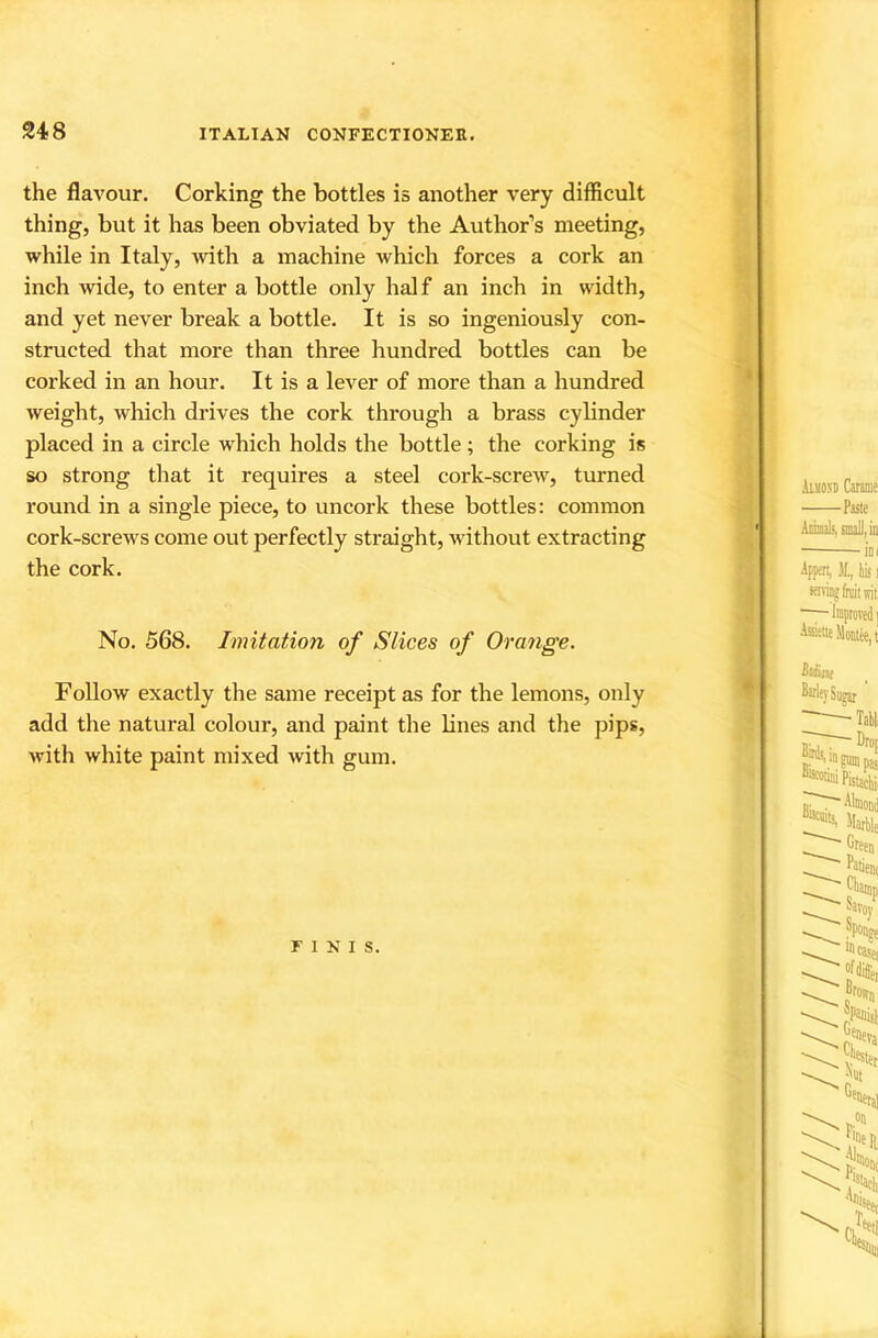 the flavour. Corking the bottles is another very difficult thing, but it has been obviated by the Author’s meeting, while in Italy, with a machine which forces a cork an inch wide, to enter a bottle only half an inch in width, and yet never break a bottle. It is so ingeniously con- structed that more than three hundred bottles can be corked in an hour. It is a lever of more than a hundred weight, which drives the cork through a brass cylinder placed in a circle which holds the bottle; the corking is so strong that it requires a steel cork-screw, turned round in a single piece, to uncork these bottles: common cork-screws come out perfectly straight, without extracting the cork. No. 568. Imitation of Slices of Orange. Follow exactly the same receipt as for the lemons, only add the natural colour, and paint the lines and the pips, with white paint mixed with gum. FINIS.