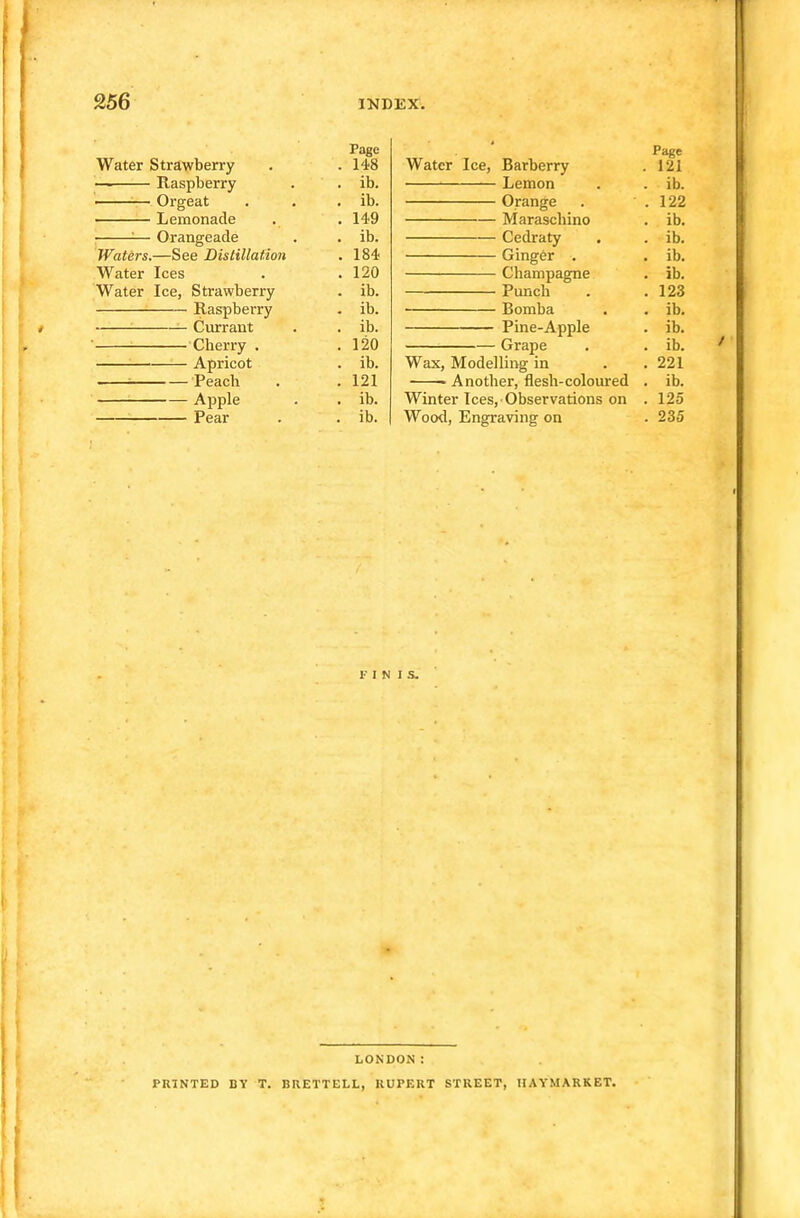 Page Water Strawberry . 148 — Raspberry . ib. ■ Orgeat . ib. Lemonade . 149 , =— Orangeade . ib. Waters.—See Distillation . 184 Water Ices . 120 Water Ice, Strawberry - ib. Raspberry . ib. Currant . ib. Cherry . . 120 Apricot . ib. Peach . 121 Apple . ib. Pear . ib. Page Water Ice, Barberry . 121 Lemon . . ib. Orange . ' . 122 Maraschino . ib. Cedraty . . ib. Ginger . . ib. Champagne . ib. Punch . .123 Bomba . . ib. Pine-Apple . ib. Grape . . ib. Wax, Modelling in . . 221 ——Another, flesh-coloured . ib. Winter Ices, Observations on . 125 Wood, Engraving on . 235 FINIS. LONDON: PRINTED BY T. BRETTELL, RUPERT STREET, IIAYMARKET.