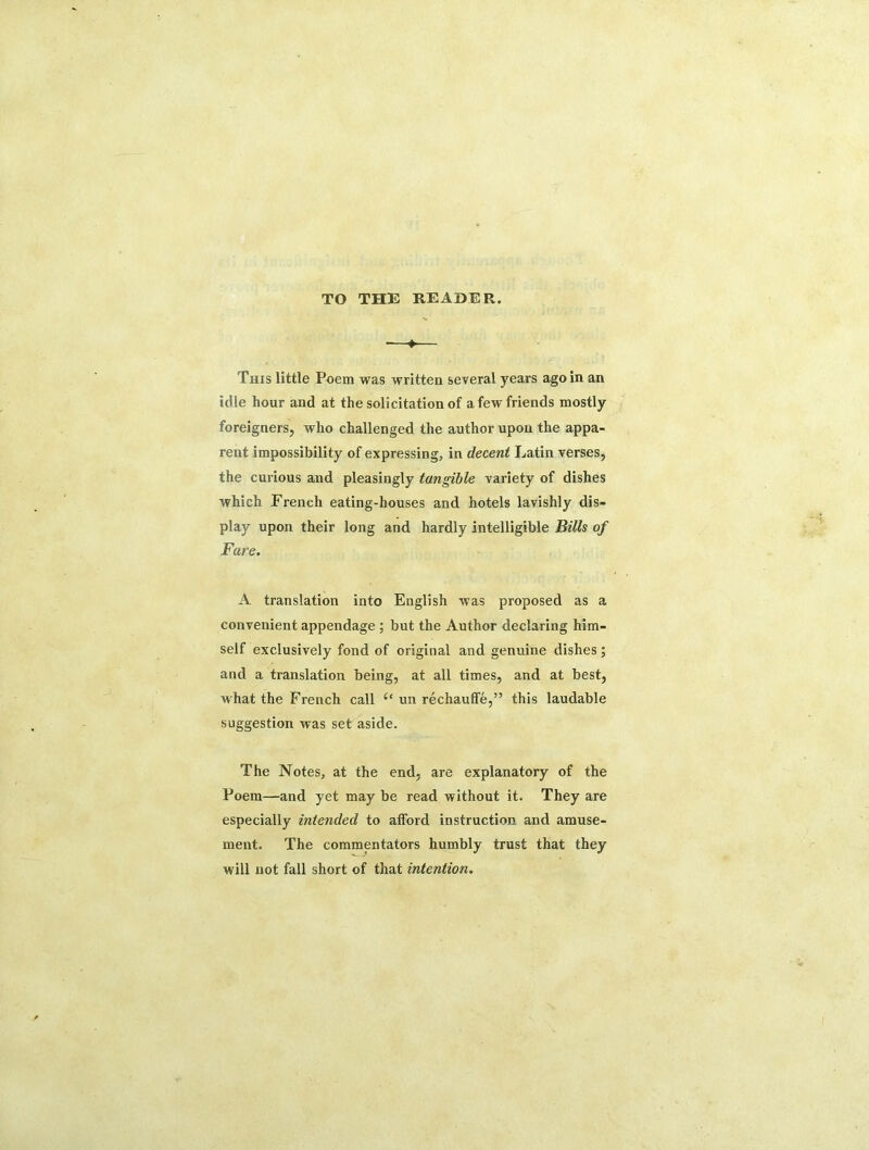 TO THE READER. •—♦— This little Poem was written several years ago in an idle hour and at the solicitation of a few friends mostly foreigners, who challenged the author upon the appa- rent impossibility of expressing, in decent Latin verses, the curious and pleasingly tangible variety of dishes which French eating-houses and hotels lavishly dis- play upon their long and hardly intelligible Bills of Fare. A translation into English was proposed as a convenient appendage ; but the Author declaring him- self exclusively fond of original and genuine dishes; and a translation being, at all times, and at best, what the French call “ un rechauffe,” this laudable suggestion was set aside. The Notes, at the end, are explanatory of the Poem—and yet may be read without it. They are especially intended to afford instruction and amuse- ment. The commentators humbly trust that they will not fall short of that intention.