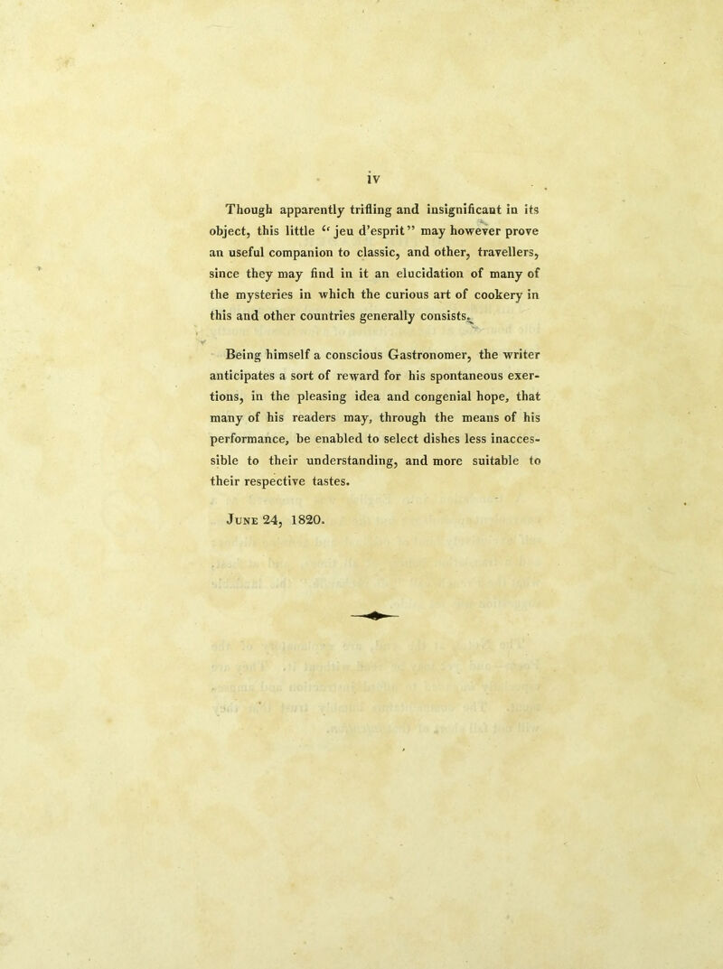 Though apparently trifling and insignificant in its object, this little ‘fjeu d’esprit” may however prove an useful companion to classic, and other, travellers, since they may find in it an elucidation of many of the mysteries in which the curious art of cookery in this and other countries generally consists^ Being himself a conscious Gastronomer, the writer anticipates a sort of reward for his spontaneous exer- tions, in the pleasing idea and congenial hope, that many of his readers may, through the means of his performance, be enabled to select dishes less inacces- sible to their understanding, and more suitable to their respective tastes. June 24, 1820.