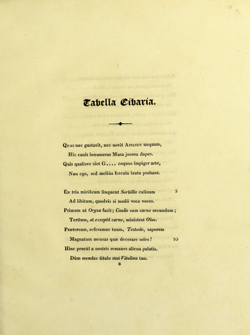 Cabclla (Cibarta. Quas nec gustavit, nec novit Apicxus unquam, Hie canit innumeras Musa jocosa dapes. Quis qualisve siet G.... coquus impiger arte, Non ego, sed melius fercula lauta probant. En tria mirificam linquent Sorbilla culinam 5 Ad libitum, quodvis si modo voce vocas. Primum ut Oryza facit; Cuulis cum came secundum; Tertium, at exceptd carne, ministrat (Jlus. Praeteream, referamne tuum, Testudo, saporem Magnatum mensas quae decorare soles ? 10 Hinc procul a nostris remanes aliena palatis, Dum mendax titulo stat Vitulina tuo.