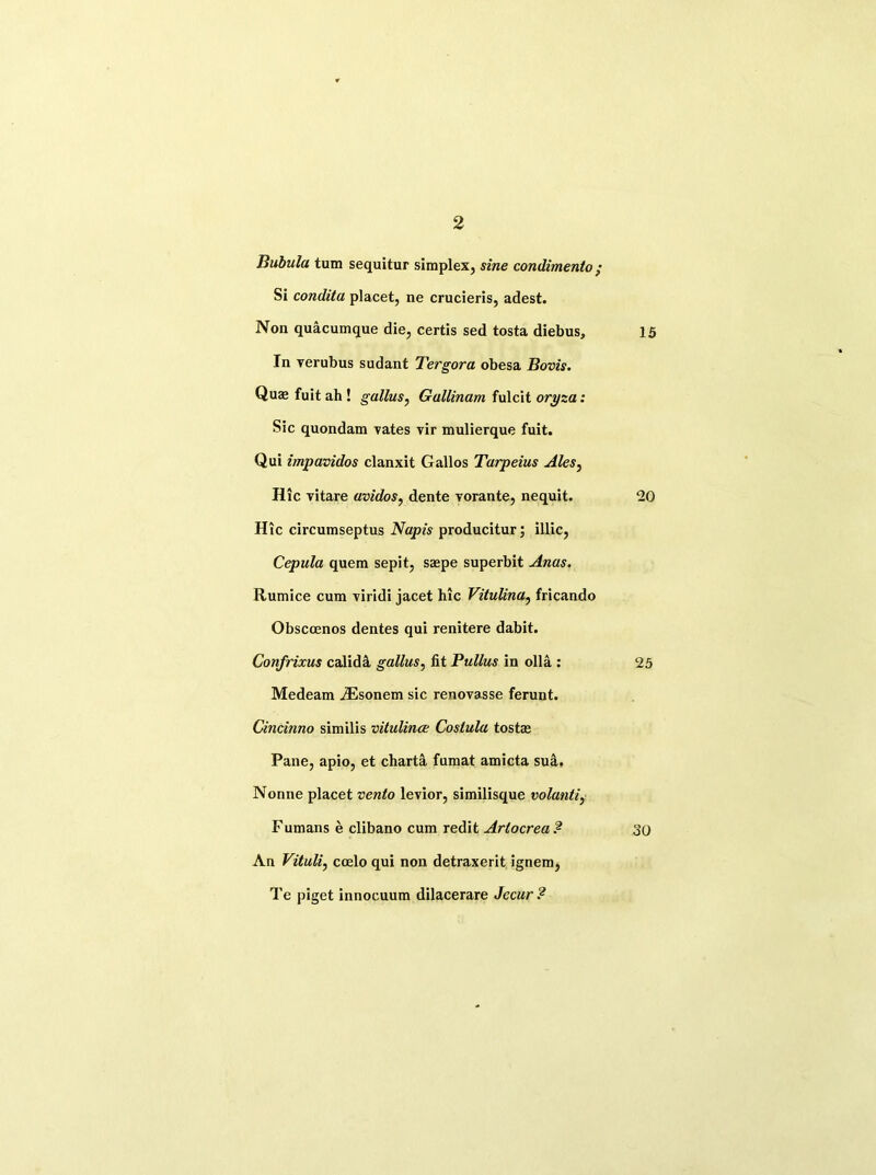 Bubula turn sequitur simplex, sine condimento; Si condita placet, ne crucieris, adest. Non quacumque die, certis sed tosta diebus. In verubus sudant Tergora obesa Bovis. Quaj fuit ah ! gallus, Gallinam fulcit oryza: Sic quondam Tates vir mulierque fuit. Qui impavidos clanxit Gallos Tarpeius Ales, Hie vitare avidos, dente vorante, nequit. Hie circumseptus Napis producitur; illic, Cepula quem sepit, saepe superbit Anas. Rumice cum viridi jacet hie Vitulina, fricando Obsccenos dentes qui renitere dabit. Confrixus calida gallus, fit Pullus in olla : Medeam iEsonem sic renovasse ferunt. Cincmno similis vitulina; Costula tostrn Pane, apio, et charta fumat amicta sua. Nonne placet vento levior, similisque volanli, Fumans e clibano cum redit Arlocrea? An Vituli, ccelo qui non detraxerit ignem, Te piget innocuum dilacerare Jccur ? 15 20 25 30