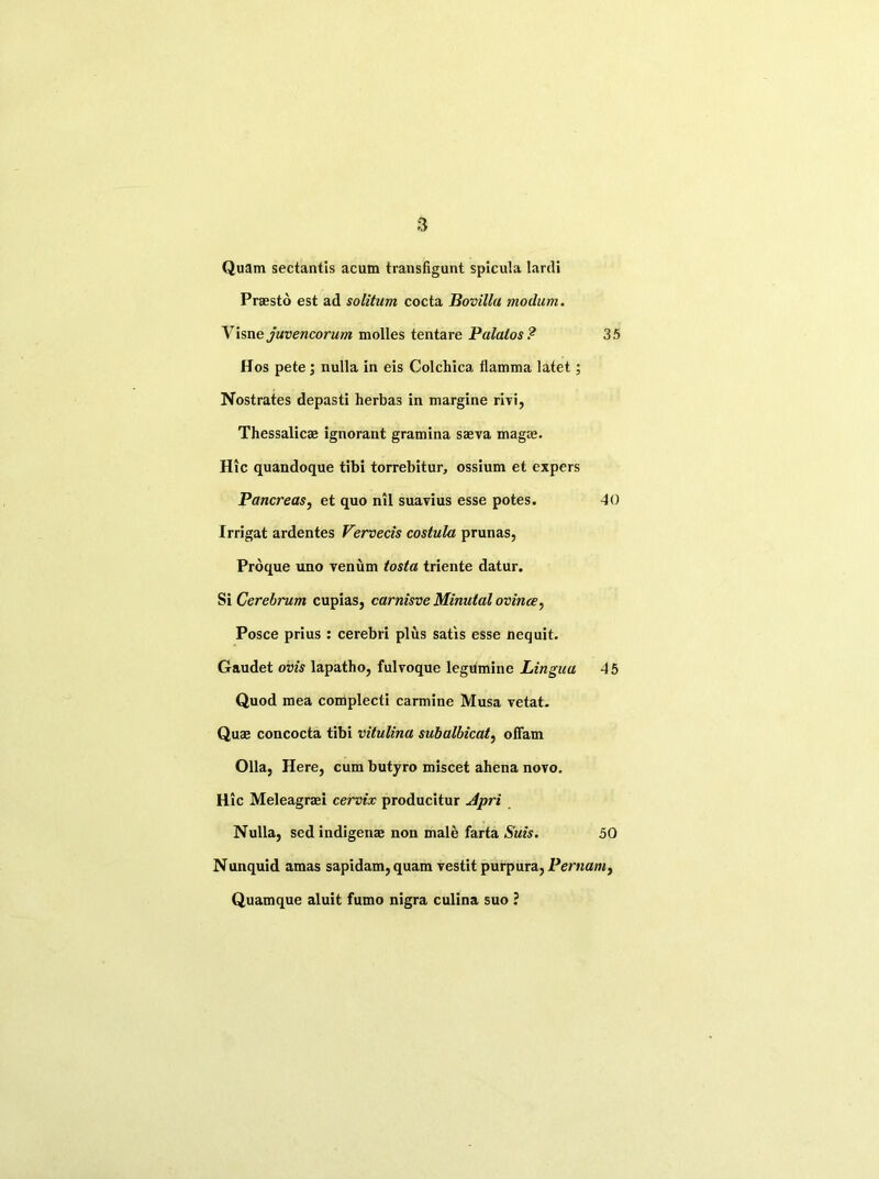 Quam sectantis acum transfigunt spicula Iarcli Praesto est ad solitum cocta Bovilla modum. Yisnejuvencorum molles tentare Palatos ? 35 Hos pete ; nulla in eis Colchica flamma latet; Nostrates depasti herbas in margine rivi, Thessalicae ignorant gramina sasva mag®. Hie quandoque tibi torrebitur, ossium et expers Pancreas, et quo nil suavius esse potes. 40 Irrigat ardentes Vervecis costula prunas, Proque uno venum tosta triente datur. Si Cerebrum cupias, carnisve Minutal ovince, Posce prius : cerebri plus satis esse nequit. Gaudet ovis lapatho, fulvoque legumine Lingua 45 Quod mea complecti carmine Musa vetat. Quae concocta tibi vitulina subalbicat, offam Olla, Here, cum butyro miscet ahena novo. Hie Meleagraei cervix producitur Apri Nulla, sed indigenae non male farta Suis. 50 Nunquid amas sapidam, quam vestit purpura, Pernam, Quamque aluit fumo nigra culina suo ?