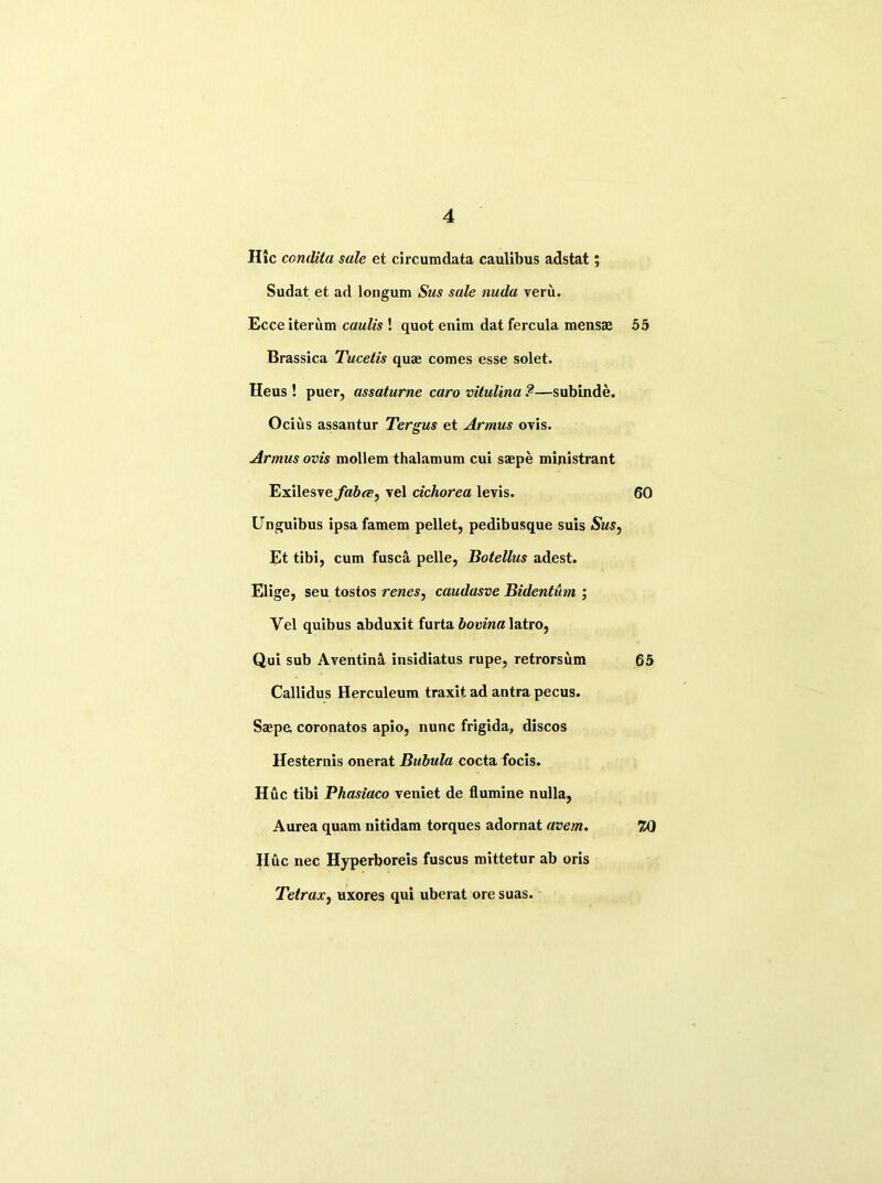 Hie condita sale et circumdata caulibus adstat; Sudat et ad longum Sus sale nuda veru. Ecceiterum caulis ! quot enim dat fercula mens® 55 Brassica Tucetis quae comes esse solet. Heus ! puer, assaturne caro vitulina ?—subinde. Ocius assantur Tergus et Armus ovis. Armus ovis mollem thalamum cui saepe mijiistrant Exilesve faba^ vel cichorea levis. 60 Unguibus ipsafamem pellet, pedibusque suis Sus, Et tibi, cum fusca pelle, Botellus adest. Elige, seu tostos renes, caudasve Bidentum ; Vel quibus abduxit furta bovina latro, Qui sub Aventina insidiatus rupe, retrorsum 65 Callidus Herculeum traxit ad antra pecus. Saepe, coronatos apio, nunc frigida, discos Hesternis onerat Bubula cocta focis. Hue tibi Phasiaco veniet de flumine nulla, Aurea quam nitidam torques adornat avem. 20 Hue nec Hyperboreis fuscus mittetur ab oris Tetrax, uxores qui uberat ore suas.