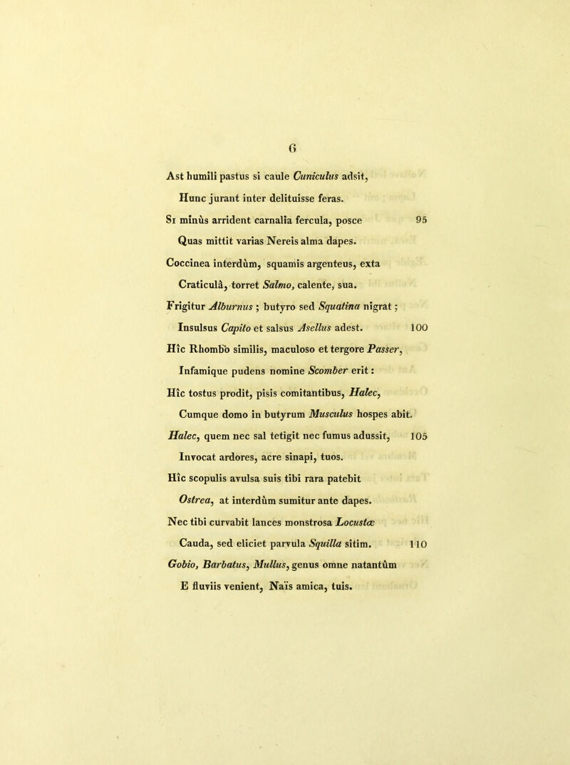 c> Ast humili pastus si caule Cuniculus adsit, Hunc jurant inter delituisse feras. Si minus arrident carnalia fercula, posce 95 Quas mittit varias Nereis alma dapes. Coccinea interdum, squamis argenteus, exta Craticulsl, torret Salmo, calente, sua. Frigitur Alburnus ; butyro sed Squatina nigrat; Insulsus Capita et salsus Asellus adest. 100 Hie Rhombb similis, maculoso et tergore Passer, Infamique pudens nomine Scomber erit: Hie tostus prodit, pisis comitantibus, Halec, Cumque domo in butyrum Musculus hospes abit. Halec, quem nee sal tetigit nee fumus adussit, 105 Invocat ardores, acre sinapi, tuos. Hie scopulis avulsa suis tibi rara patebit Ostrea, at interdum sumitur ante dapes. Nee tibi curvabit lances monstrosa Locustce Cauda, sed eliciet parvula Squilla sitim. 110 Gobio, Barbatus, Mullus, genus omne natantilm E fluviis venient, Na'is arnica, tuis.