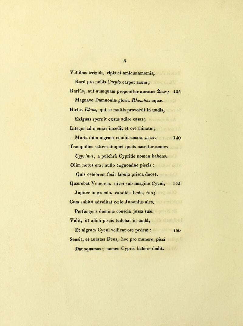 Vallibus irriguis, ripis et amicus amoenis, Raro pro nobis Carpio carpet acum ; Rarius, aut numquam proponitur auratus Zeus; Magnave Damnoniae gloria Rhombus aquae. Hirtus Elops, qui se multis provolvit in undis, Exiguas spernit caesus adire casas; Integer ad mensas incedit et ore minatur, Muria dum nigrum condit amara jecur. Tranquillos saltern linquet queis nascitur amnes Cyprinus, a pulchra Cypride nomen habens. Olim notus erat nullo cognomine piscis : Quis celebrem fecit fabula prisca docet. Quaerebat Venerem, nivei sub imagine Cycni, Jupiter in gremio, Candida Leda, tuo; Cum subito advolitat coelo Junonius ales, Perfungens dominae conscia jussa suae. Vidit, ut affini piscis ludebat in unda, Et nigrum Cycni vellicat ore pedem ; Sensit, et auratas Deus, hoc pro munere, pisci Dat squamas ; nomen Cypris habere dedit. 135 140 145 150