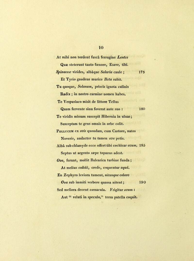 At mihi non sordent fusck ferrugine Lentes Quae steterunt tanto fcenore, Esave, tibi. Spirtacece virides, albaque Salaria caule ; 175 Et Tyrio gaudens murice Beta subit. Tuquoque, Solarium, priscis ignota culinis Radix ; in nostro carmine nomen habes. Te Yespusiaco misit de littore Tellus Quam fervente sinu foverat ante suo : 180 Te viridis missam suscepit Hibernia in ulnas; Susceptam te gens omnis in orbe colit. Pollucem ex ovis quondam, cum Castore, natos Noveris, audacter tu tamen ova petis. Alba sub chlamyde ecce offerttibi cochlear ovum, 185 Septus ut argento saepe topazus adest. Ova, ferunt, mollit Balearica turbine funda ; At melius calida, crede, coquentur aqua. En Zephyro leviora tument, niveoque colore Ova sub immiti yerbere quassa nitent; 190 Sed meliora decent coenacula. Frigitur ovum : Aut u veluti in speculo/’ tersa patella coquit.