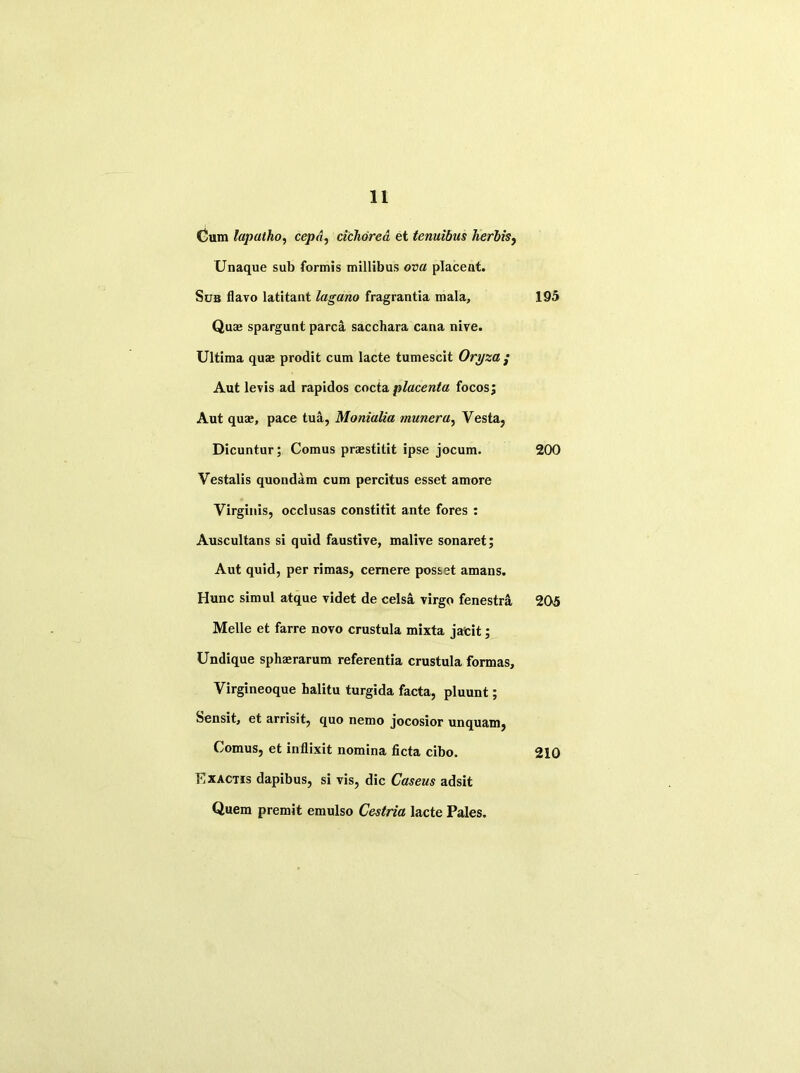 Cum lapatho, cep A, cichdrea et tenuibus lierbis, Unaque sub formis millibus ova placeat. Sub flavo latitant lagano fragrantia mala, Quae spargunt parca sacchara cana nive. Ultima quae prodit cum lacte tumescit Oryza ; Aut levis ad rapidos cocta placenta focosj Aut quae, pace tua, Monialia munera, Vesta, Dicuntur; Comus praestitit ipse jocum. Vestalis quondam cum percitus esset amore Virginis, occlusas constitit ante fores : Auscultans si quid faustive, malive sonaret; Aut quid, per rimas, cemere posset amans. Hunc simul atque videt de celsa virgo fenestra Melle et farre novo crustula mixta jafeit; Undique sphaerarum referentia crustula formas, Virgineoque balitu turgida facta, pluunt; Sensit, et arrisit, quo nemo jocosior unquam, Comus, et inflixit nomina ficta cibo. Exactis dapibus, si vis, die Caseus adsit Quem premit emulso Cestria lacte Pales. 195 200 205 210
