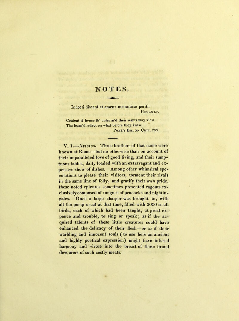 NOTES Indocti discant et ament meminisse periti. Henault. Content if hence th’ unlearn’d their wants may view The learn’d reflect on what before they knew. Pope’s Ess. on Ciut. 739. Y. 1.—Anicius. Three brothers of that name were known at Rome—but no otherwise than on account of their unparalleled love of good living, and their sump- tuous tables, daily loaded with an extravagant and ex- pensive show of dishes. Among other whimsical spe- culations to please their visitors, torment their rivals in the same line of folly, and gratify their own pride, these noted epicures sometimes presented ragouts ex- clusively composed of tongues of peacocks and nightin- gales. Once a large charger was brought in, with all the pomp usual at that time, filled with 3000 small birds, each of which had been taught, at great ex- pence and trouble, to sing or speak; as if the ac- quired talents of these little creatures could have enhanced the delicacy of their flesh—or as if their warbling and innocent souls (to use here an ancient and highly poetical expression) might have infused harmony and virtue into the breast of those brutal devourers of such costly meats.
