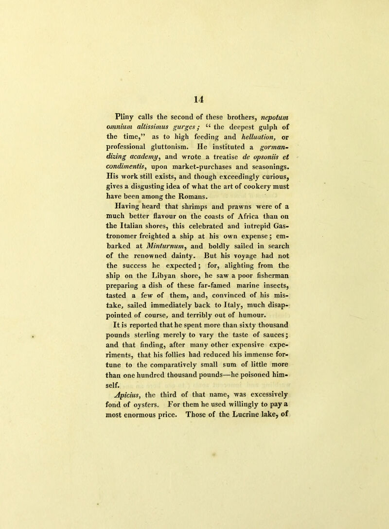 Pliny calls the second of these brothers, nepotum omnium altissimus gurges; “ the deepest gulph of the time,” as to high feeding and helluution, or professional gluttonism. He instituted a gorman- dizing academy, and wrote a treatise de opsoniis et condimentis, upon market-purchases and seasonings. His work still exists, and though exceedingly curious, gives a disgusting idea of what the art of cookery must have been among the Romans. Having heard that shrimps and prawns were of a much better flavour on the coasts of Africa than on the Italian shores, this celebrated and intrepid Gas- tronomer freighted a ship at his own expense; em- barked at Minturnum, and boldly sailed in search of the renowned dainty. But his voyage had not the success he expected; for, alighting from the ship on the Libyan shore, he saw a poor fisherman preparing a dish of these far-famed marine insects, tasted a few of them, and, convinced of his mis- take, sailed immediately back to Italy, much disap- pointed of course, and terribly out of humour. It is reported that he spent more than sixty thousand pounds sterling merely to vary the taste of sauces; and that finding, after many other expensive expe- riments, that his follies had reduced his immense for- tune to the comparatively small sum of little more than one hundred thousand pounds—he poisoned him- self. Apicius, the third of that name, was excessively fond of oysters. For them he used willingly to pay a most enormous price. Those of the Lucrine lake, of