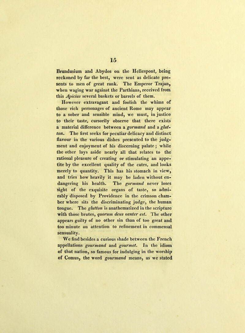 Brundusium and Abydos on the Hellespont, being reckoned by far the best, were sent as delicate pre- sents to men of great rank. The Emperor Trajan, when waging war against the Parthians, received from this Apicius several baskets or barrels of them. However extravagant and foolish the whims of those rich personages of ancient Rome may appear to a sober and sensible mind, we must, in justice to their taste, cursorily observe that there exists a material difference between a gormand and a glut- ton. The first seeks for peculiar delicacy and distinct flavour in the various dishes presented to the judg- ment and enjoyment of his discerning palate; while the other lays aside nearly all that relates to the rational pleasure of creating or stimulating an appe- tite by the excellent quality of the cates, and looks merely to quantity. This has his stomach in view, and tries how heavily it may be laden without en- dangering his health. The gormand never loses sight of the exquisite organs of taste, so admi- rably disposed by Providence in the crimson cham- ber where sits the discriminating judge, the human tongue. The glutton is anathematized in the scripture with those brutes, quorum deus venter est. The other appears guilty of no other sin than of too great and too minute an attention to refinement in commensal sensuality. We find besides a curious shade between the French appellations gourmand and gourmet. In the idiom of that nation, so famous for indulging in the worship of Comus, the word gourmand means, as we stated