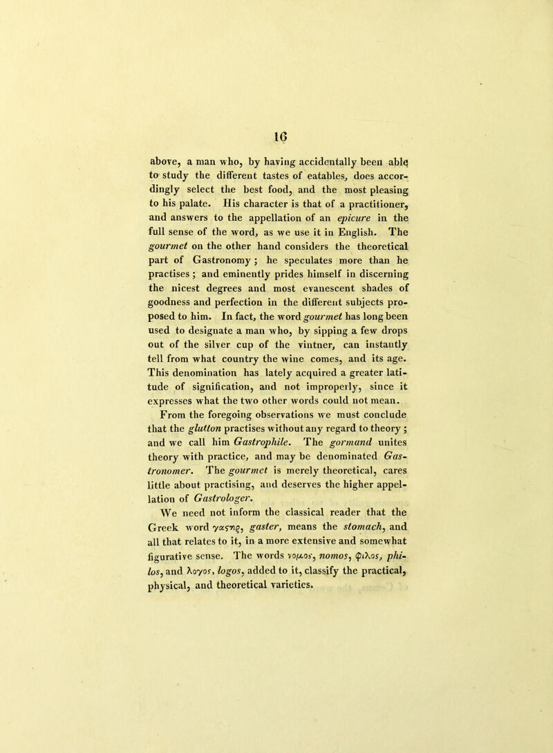 above, a man who, by having accidentally been able; to study the different tastes of eatables, does accor- dingly select the best food, and the most pleasing to his palate. His character is that of a practitioner, and answers to the appellation of an epicure in the full sense of the word, as we use it in English. The gourmet on the other hand considers the theoretical part of Gastronomy; he speculates more than he practises ; and eminently prides himself in discerning the nicest degrees and most evanescent shades of goodness and perfection in the different subjects pro- posed to him. In fact, the word gourmet has long been used to designate a man who, by sipping a few drops out of the silver cup of the vintner, can instantly tell from what country the wine comes, and its age. This denomination has lately acquired a greater lati- tude of signification, and not improperly, since it expresses what the two other words could not mean. From the foregoing observations we must conclude that the glutton practises without any regard to theory; and we call him Gastropliile. The gormund unites theory with practice, and may be denominated Gas- tronomer. The gourmet is merely theoretical, cares little about practising, and deserves the higher appel- lation of Gastrologer. We need not inform the classical reader that the Greek word yasm^ gaster, means the stomach, and all that relates to it, in a more extensive and somewhat figurative sense. The words vo/xor, nomos, QiXos, phi- los, and Xoyos, logos, added to it, classify the practical, physical, and theoretical varieties.