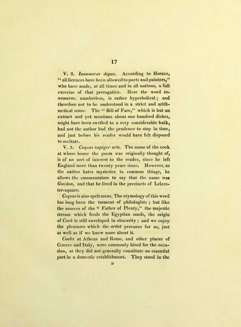 V. 2. Innumeras dupes. According to Horace, all licences have been allowed to poets and painters,” who have made, at all times and in all nations, a full exercise of that prerogative. Here the word in- numeras, numberless, is rather hyperbolical; and therefore not to be understood in a strict and arith- metical sense. The i( Bill of Fare,” which is but an extract and yet mentions about one hundred dishes, might have been swelled to a very considerable bulk, had not the author had the prudence to stop in time, and just before his reader would have felt disposed to oscitate. V. 3. Coquus impiger arte. The name of the cook at whose house the poem was originally thought of, is of no sort of interest to the reader, since he left England more than twenty years since. However, as the author hates mysteries in common things, he allows the commentators to say that the name was Guidon, and that he lived in the precincts of Leices- ter-square. Coquus is also spelt cocus. The etymology of this word has long been the torment of philologists ; but like the sources of the “ Father of Plenty,” the majestic stream which feeds the Egyptian sands, the origin of Cook is still enveloped in obscurity ; and we enjoy the pleasures which the artist procures for us, just as well as if we knew more about it. Cooks at Athens and Rome, and other places of Greece and Italy, were commonly hired for the occa- sion, as they did not generally constitute an essential part in a domestic establishment. They stood in tire D
