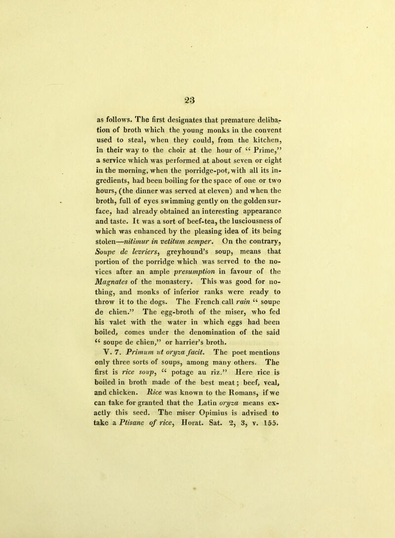 as follows. The first designates that premature deliba- tion of broth which the young monks in the convent used to steal, when they could, from the kitchen, in their way to the choir at the hour of “ Prime,” a service which was performed at about seven or eight in the morning, when the porridge-pot, with all its in- gredients, had been boiling for the space of one or two hours, (the dinner was served at eleven) and when the broth, full of eyes swimming gently on the golden sur- face, had already obtained an interesting appearance and taste. It was a sort of beef-tea, the lusciousness of which was enhanced by the pleasing idea of its being stolen—nitimur in vetitum sermper. On the contrary, Soupe de levriers, greyhound’s soup, means that portion of the porridge which was served to the no- vices after an ample presumption in favour of the Magnates of the monastery. This was good for no- thing, and monks of inferior ranks were ready to throw it to the dogs. The French call rain u soupe de chien.” The egg-broth of the miser, who fed his valet with the water in which eggs had been boiled, comes under the denomination of the said (( soupe de chien,” or harrier’s broth. V. 7. Primum ut oryza facit. The poet mentions only three sorts of soups, among many others. The first is rice soup, “ potage au riz.” Here rice is boiled in broth made of the best meat; beef, veal, and chicken. Rice was known to the Romans, if we can take for granted that the Latin oryza means ex- actly this seed. The miser Opimius is advised to take a Ptisane of rice, Horat. Sat. 2, 3, v. 155.