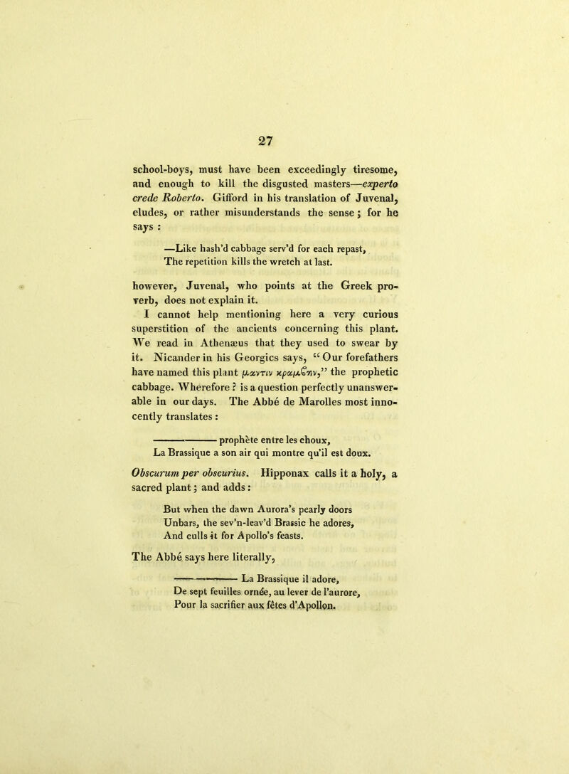 school-boys, must have been exceedingly tiresome, and enough to kill the disgusted masters—experto crede Roberto. Gilford in his translation of Juvenal, eludes, or rather misunderstands the sense; for he says : —Like hash’d cabbage serv’d for each repast, The repetition kills the wretch at last. however, Juvenal, who points at the Greek pro- verb, does not explain it. I cannot help mentioning here a very curious superstition of the ancients concerning this plant. We read in Athenaeus that they used to swear by it. Nicander in his Georgies says, u Our forefathers have named this plant p-avnv npx^JiQnv,,, the prophetic cabbage. Wherefore ? is a question perfectly unanswer- able in our days. The Abbe de Marolles most inno- cently translates: prophete entre les choux. La Brassique a son air qui montre qu’il est doux. Obscurum per obscurius. Hipponax calls it a holy, a sacred plant; and adds: But when the dawn Aurora’s pearly doors Unbars, the sev’n-leav’d Brassic he adores. And culls it for Apollo’s feasts. The Abbe says here literally, — La Brassique il adore, De sept feuilles ornde, au lever de l’aurore. Pour la sacrifier aux fetes d’Apollon.