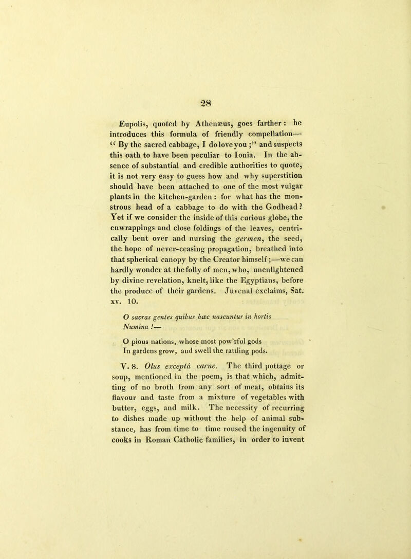 Eupolis, quoted by Athenaeus, goes farther : he introduces this formula of friendly coinpellation—- u By the sacred cabbage, I doloveyou andsuspects this oath to have been peculiar to Ionia. In the ab- sence of substantial and credible authorities to quote, it is not very easy to guess how and why superstition should have been attached to one of the most vulgar plants in the kitchen-garden : for what has the mon- strous head of a cabbage to do with the Godhead ? Yet if we consider the inside of this curious globe, the enwrappings and close foldings of the leaves, centri- cally bent over and nursing the germen, the seed, the hope of never-ceasing propagation, breathed into that spherical canopy by the Creator himself;—we can hardly wonder at the folly of men, who, unenlightened by divine revelation, knelt, like the Egyptians, before the produce of their gardens. Juvenal exclaims, Sat. xv. 10. O sacras gentes quibus hcec nascuntur in hortis Numina !— O pious nations, whose most pow’rful gods In gardens grow, and swell the rattling pods. Y. 8. Olus excepta came. The third pottage or soup, mentioned in the poem, is that which, admit- ting of no broth from any sort of meat, obtains its flavour and taste from a mixture of vegetables with butter, eggs, and milk. The necessity of recurring to dishes made up without the help of animal sub- stance, has from time to time roused the ingenuity of cooks in Roman Catholic families, in order to invent