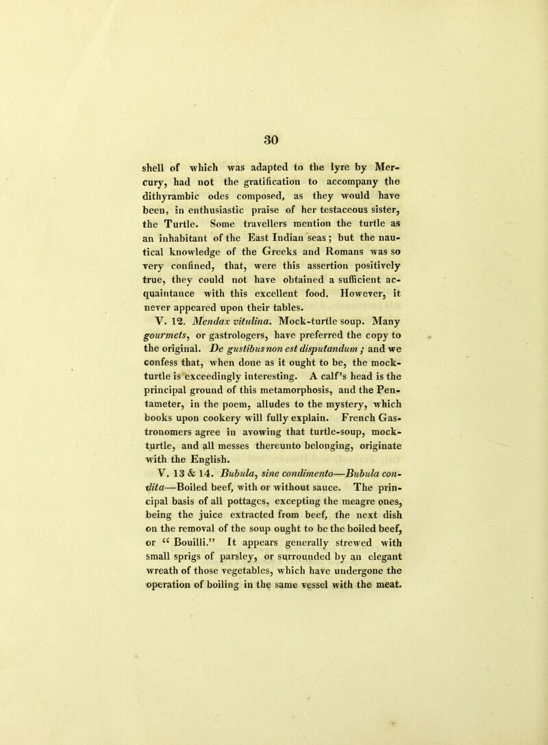 shell of which was adapted to the lyre by Mer- cury, had not the gratification to accompany the dithyrambic odes composed, as they would have been, in enthusiastic praise of her testaceous sister, the Turtle. Some travellers mention the turtle as an inhabitant of the East Indian seas; but the nau- tical knowledge of the Greeks and Romans was so very confined, that, were this assertion positively true, they could not have obtained a sufficient ac- quaintance with this excellent food. However, it never appeared upon their tables. V. 12. Mendax vitulina. Mock-turtle soup. Many gourmets, or gastrologers, have preferred the copy to the original. De gustibusnon est disputandum ; and we confess that, when done as it ought to be, the mock- turtle is exceedingly interesting. A calf’s head is the principal ground of this metamorphosis, and the Pen- tameter, in the poem, alludes to the mystery, which books upon cookery will fully explain. French Gas- tronomers agree in avowing that turtle-soup, mock- turtle, and all messes thereunto belonging, originate with the English. V. 13 & 14. Bubula, sine condimento—Bubula con- ■dita—Boiled beef, with or without sauce. The prin- cipal basis of all pottages, excepting the meagre ones, being the juice extracted from beef, the next dish on the removal of the soup ought to be the boiled beef, or Bouilli.” It appears generally strewed with small sprigs of parsley, or surrounded by an elegant wreath of those vegetables, which have undergone the operation of boiling in the same vessel with the meat.