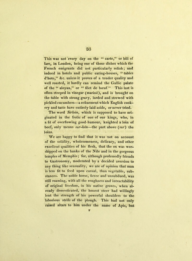 This was not every day on the u carte,” or bill of fare, in London, being one of those dishes which the French emigrants did not particularly relish; and indeed in hotels and public eating-houses, “ tables d’hote,” &c. unless it proves of a tender quality and well roasted, it hardly can remind the Gallic palate of the “ aloyau,” or “ filet de bceuf.” This last is often steeped in vinegar (marine), and is brought on the table with strong gravy, larded and strewed with pickled cucumbers—a refinement which English cook- ery and taste have entirely laid aside, or never tried. The word Sirloin, which is supposed to have ori- ginated in the frolic of one of our kings, who, in a fit of overflowing good-humour, knighted a loin of beef, only means sur-loin—the part above (sur) the loins. We are happy to find that it was not on account of the solidity, wholesomeness, delicacy, and other excellent qualities of his flesh, that the ox was wor- shipped on the banks of the Nile and in the gorgeous temples of Memphis; for, although professedly friends to Gastronomy, moderated by a decided aversion to any thing like sensuality, we are of opinion that man is less fit to feed upon carnal, than vegetable, sub- stances. The noble horse, fierce and unsubdued, was still roaming, with all the roughness and intractability of original freedom, in his native groves, when al- ready domesticated, the honest steer had willingly lent the strength of his powerful shoulders to the laborious strife of the plough. This had not only raised altars to him under the name of Apis, but F