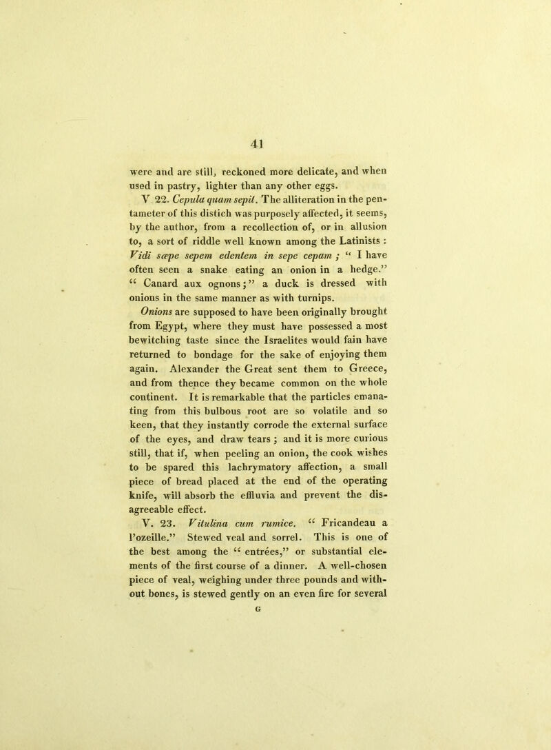 were and are still, reckoned more delicate, and when used in pastry, lighter than any other eggs. V. 22. Cepula quam sepil. The alliteration in the pen- tameter of this distich was purposely affected, it seems, by the author, from a recollection of, or in allusion to, a sort of riddle well known among the Latinists : Vidi scppe sepem edentem in sepe cepam ; “ I have often seen a snake eating an onion in a hedge.” a Canard aux ognons;” a duck is dressed with onions in the same manner as with turnips. Onions are supposed to have been originally brought from Egypt, where they must have possessed a most bewitching taste since the Israelites would fain have returned to bondage for the sake of enjoying them again. Alexander the Great sent them to Greece, and from thence they became common on the whole continent. It is remarkable that the particles emana- ting from this bulbous root are so volatile and so keen, that they instantly corrode the external surface of the eyes, and draw tears ; and it is more curious still, that if, when peeling an onion, the cook wishes to be spared this lachrymatory affection, a small piece of bread placed at the end of the operating knife, will absorb the effluvia and prevent the dis- agreeable effect. Y. 23. Vitulina cum rumice. e< Fricandeau a l’ozeille.” Stewed veal and sorrel. This is one of the best among the (( entrees,” or substantial ele- ments of the first course of a dinner. A well-chosen piece of veal, weighing under three pounds and with- out bones, is stewed gently on an even fire for several G