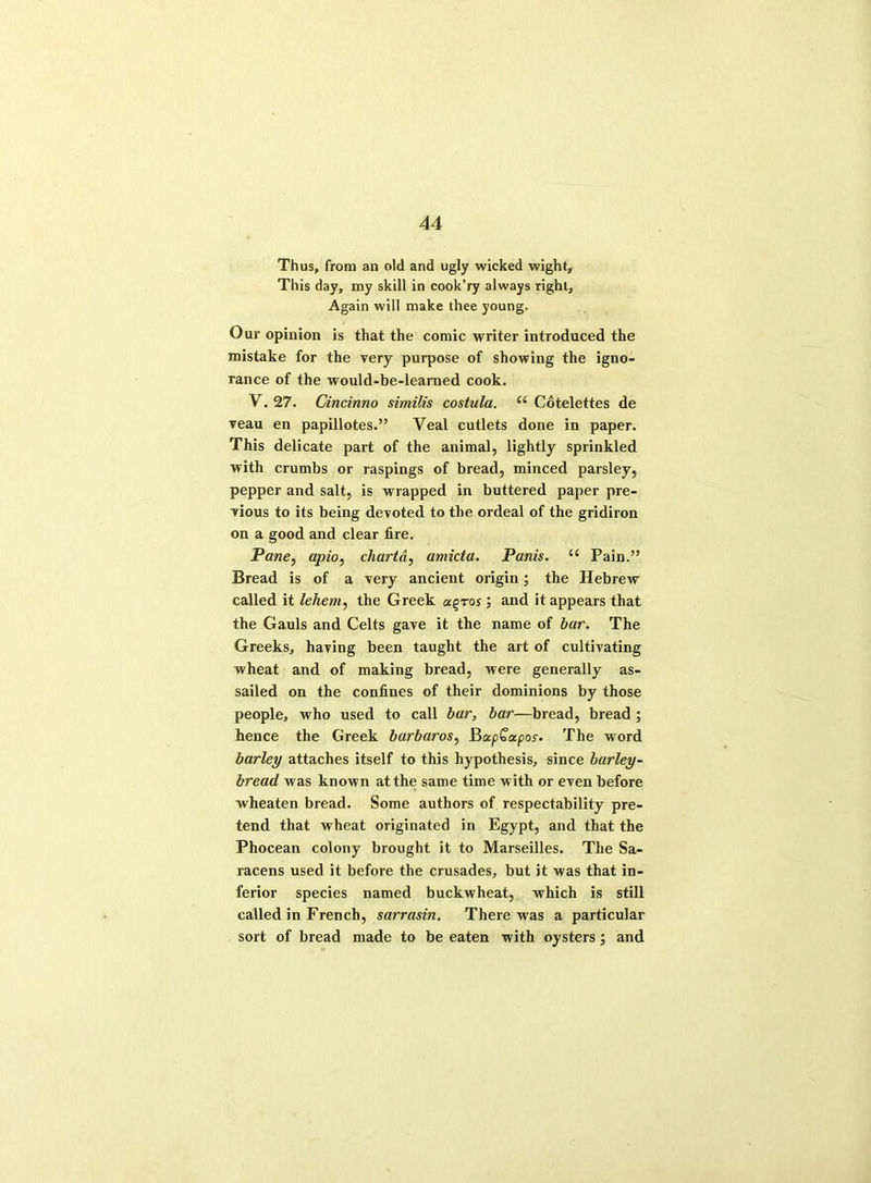 Thus, from an old and ugly wicked wight. This day, my skill in cook’ry always right. Again will make thee young. Our opinion is that the comic writer introduced the mistake for the very purpose of showing the igno- rance of the would-be-learned cook. V. 27. Cincinno similis costula. e( Cotelettes de veau en papillotes.” Veal cutlets done in paper. This delicate part of the animal, lightly sprinkled with crumbs or raspings of bread, minced parsley, pepper and salt, is wrapped in buttered paper pre- vious to its being devoted to the ordeal of the gridiron on a good and clear fire. Pane, apio, chart a, amicta. Panis. “ Pain.” Bread is of a very ancient origin; the Hebrew called it lehem, the Greek os ; and it appears that the Gauls and Celts gave it the name of bar. The Greeks, having been taught the art of cultivating wheat and of making bread, were generally as- sailed on the confines of their dominions by those people, who used to call bar, bar—bread, bread ; hence the Greek barbaros, BapCa/jor. The word barley attaches itself to this hypothesis, since barley- bread was known at the same time with or even before wheaten bread. Some authors of respectability pre- tend that wheat originated in Egypt, and that the Phocean colony brought it to Marseilles. The Sa- racens used it before the crusades, but it was that in- ferior species named buckwheat, which is still called in French, sarrasin. There was a particular sort of bread made to be eaten with oysters; and