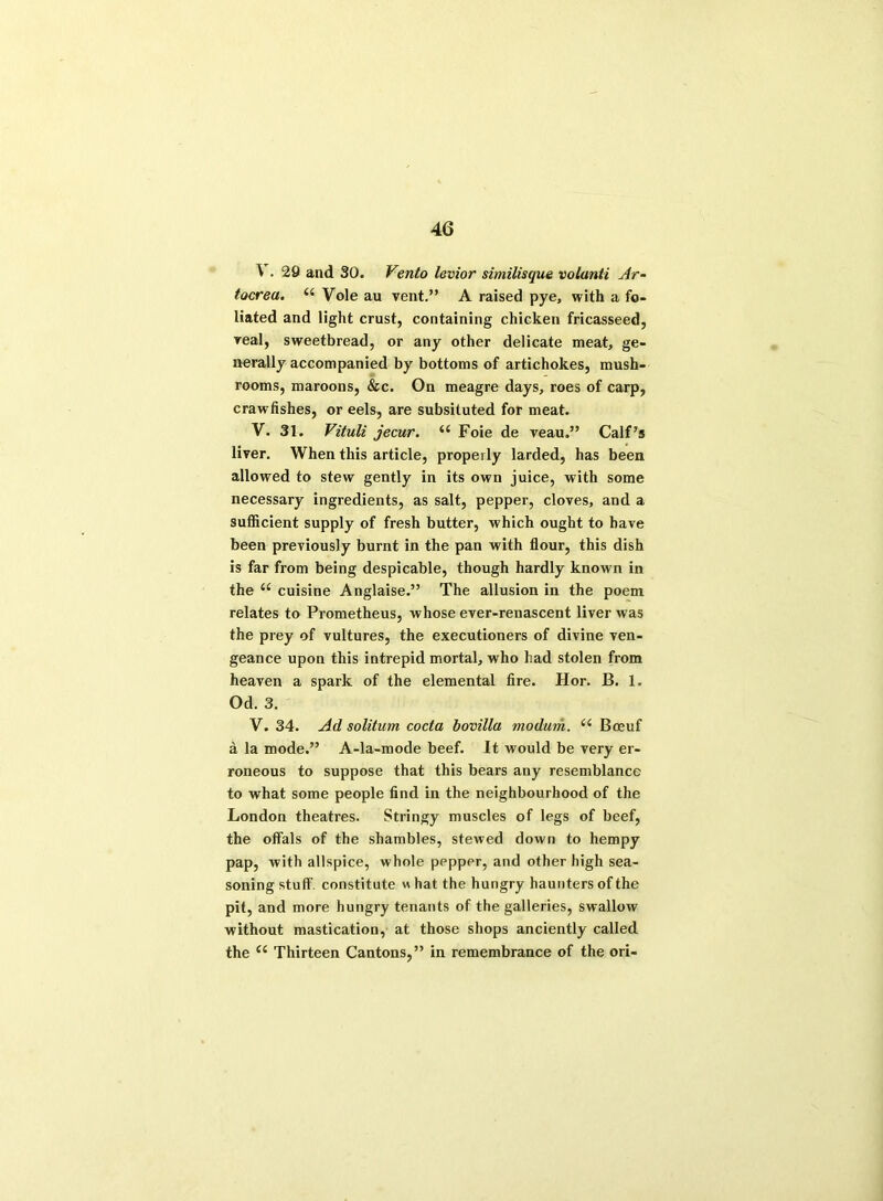 \ . 29 and SO. Vento levior similisque volunti Ar- tocrea. (( Vole au vent.” A raised pye, with a fo- liated and light crust, containing chicken fricasseed, veal, sweetbread, or any other delicate meat, ge- nerally accompanied by bottoms of artichokes, mush- rooms, maroons, &c. On meagre days, roes of carp, crawfishes, or eels, are subsituted for meat. V. 31. Vituli jecur. 66 Foie de veau.” Calf’s liver. When this article, properly larded, has been allowed to stew gently in its own juice, with some necessary ingredients, as salt, pepper, cloves, and a sufficient supply of fresh butter, which ought to have been previously burnt in the pan with flour, this dish is far from being despicable, though hardly known in the “ cuisine Anglaise.” The allusion in the poem relates to Prometheus, whose ever-renascent liver Avas the prey of vultures, the executioners of divine ven- geance upon this intrepid mortal, who had stolen from heaven a spark of the elemental fire. Hor. B. 1. Od. 3. V. 34. Ad solitum coda bovilla modurh. u Boeuf a la mode.” A-la-mode beef. It would be very er- roneous to suppose that this bears any resemblance to Avhat some people find in the neighbourhood of the London theatres. Stringy muscles of legs of beef, the offals of the shambles, stewed down to hempy pap, Avith allspice, whole pepper, and other high sea- soning stuff, constitute w hat the hungry haunters of the pit, and more hungry tenants of the galleries, swallow without mastication, at those shops anciently called the “ Thirteen Cantons,” in remembrance of the ori-