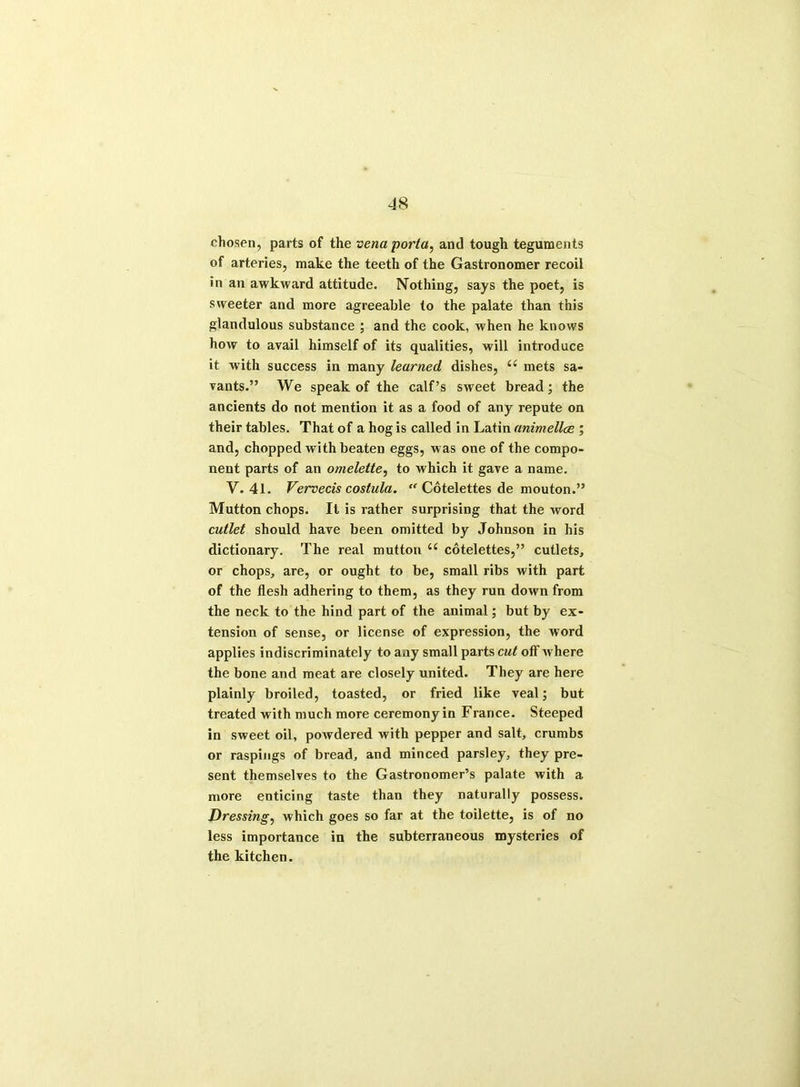 chosen, parts of the vena porta, and tough teguments of arteries, make the teeth of the Gastronomer recoil in an awkward attitude. Nothing, says the poet, is sweeter and more agreeable to the palate than this glandulous substance ; and the cook, when he knows how to avail himself of its qualities, will introduce it with success in many learned dishes, (< mets sa- vants.” We speak of the calf’s sweet bread; the ancients do not mention it as a food of any repute on their tables. That of a hog is called in Latin animellae , and, chopped with beaten eggs, was one of the compo- nent parts of an omelette, to which it gave a name. V. 41. Vervecis costula. “ Cotelettes de mouton.” Mutton chops. It is rather surprising that the word cutlet should have been omitted by Johnson in his dictionary. The real mutton u cotelettes,” cutlets, or chops, are, or ought to be, small ribs with part of the flesh adhering to them, as they run down from the neck to the hind part of the animal; but by ex- tension of sense, or license of expression, the word applies indiscriminately to any small parts cut off where the bone and meat are closely united. They are here plainly broiled, toasted, or fried like veal; but treated with much more ceremony in France. Steeped in sweet oil, powdered with pepper and salt, crumbs or raspings of bread, and minced parsley, they pre- sent themselves to the Gastronomer’s palate with a more enticing taste than they naturally possess. Dressing, which goes so far at the toilette, is of no less importance in the subterraneous mysteries of the kitchen.