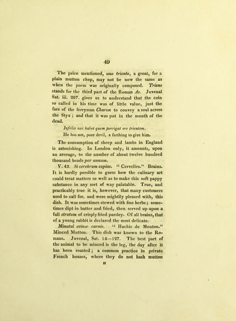 The price mentioned, uno triente, a groat, for a plain mutton chop, may not be now the same as when the poem was originally composed. Triens stands for the third part of the Roman As. Juvenal Sat. iii. 267. gives us to understand that the coin so called in his time was of little value, just the fare of the ferryman Charon to convey a soul across the Styx; and that it was put in the mouth of the dead. Infelix nec halet quern porrigat ore trientem. He has not, poor devil, a farthing to give him. The consumption of sheep and lambs in England is astonishing. In London only, it amounts, upon an average, to the number of about twelve hundred thousand heads per annum. V. 43. Si cerebrum cupias. 11 Cervelles.” Brains. It is hardly possible to guess how the culinary art could treat matters so well as to make this soft pappy substance in any sort of way palatable. True, and practicably true it is, however, that many customers used to call for, and were mightily pleased with, this dish. It was sometimes stewed with fine herbs; some- times dipt in batter and fried, then served up upon a full stratum of crisply fried parsley. Of all brains, that of a young rabbit is declared the most delicate. Minutal ovince carnis. ii Hachis de Mouton.” Minced Mutton. This dish was known to the Ro- mans. Juvenal, Sat. 14—127. The best part of the animal to be minced is the leg, the day after it has been roasted; a common practice in private French houses, where they do not hash mutton H