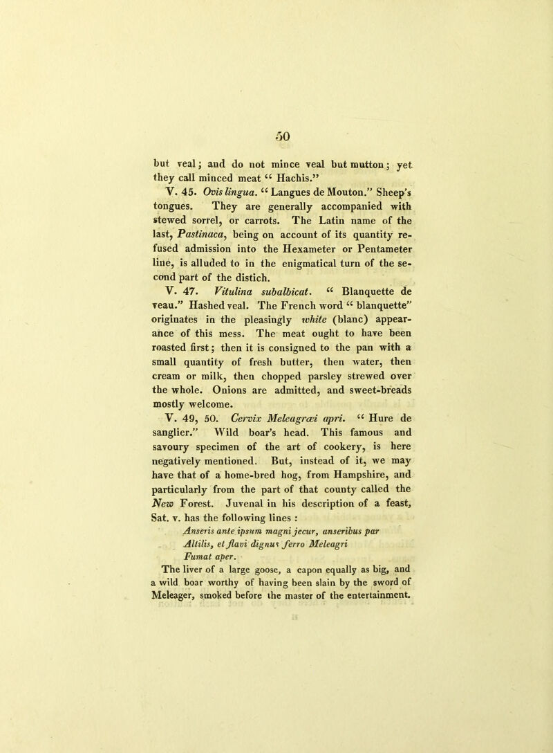 but veal; and do not mince veal but mutton; yet they call minced meat u Hachis.” V. 45. Ovis lingua. u Langues de Mouton.” Sheep’s tongues. They are generally accompanied with stewed sorrel, or carrots. The Latin name of the last, Pastinaca, being on account of its quantity re- fused admission into the Hexameter or Pentameter line, is alluded to in the enigmatical turn of the se- cond part of the distich. V. 47. Vitulina subalbicat. u Blanquette de veau.” Hashed veal. The French word u blanquette” originates in the pleasingly white (blanc) appear- ance of this mess. The meat ought to have been roasted first; then it is consigned to the pan with a small quantity of fresh butter, then water, then cream or milk, then chopped parsley strewed over the whole. Onions are admitted, and sweet-breads mostly welcome. V. 49, 50. Cervix Meleagrcei apri. il Hure de sanglier.” Wild boar’s head. This famous and savoury specimen of the art of cookery, is here negatively mentioned. But, instead of it, we may have that of a home-bred hog, from Hampshire, and particularly from the part of that county called the New Forest. Juvenal in his description of a feast. Sat. v. has the following lines : Anseris ante ipsum magnijecur, anseribus par Altilis, et Jlavi dignui ferro Meleagri Fumat aper. The liver of a large goose, a capon equally as big, and a wild boar worthy of having been slain by the sword of Meleager, smoked before the master of the entertainment.