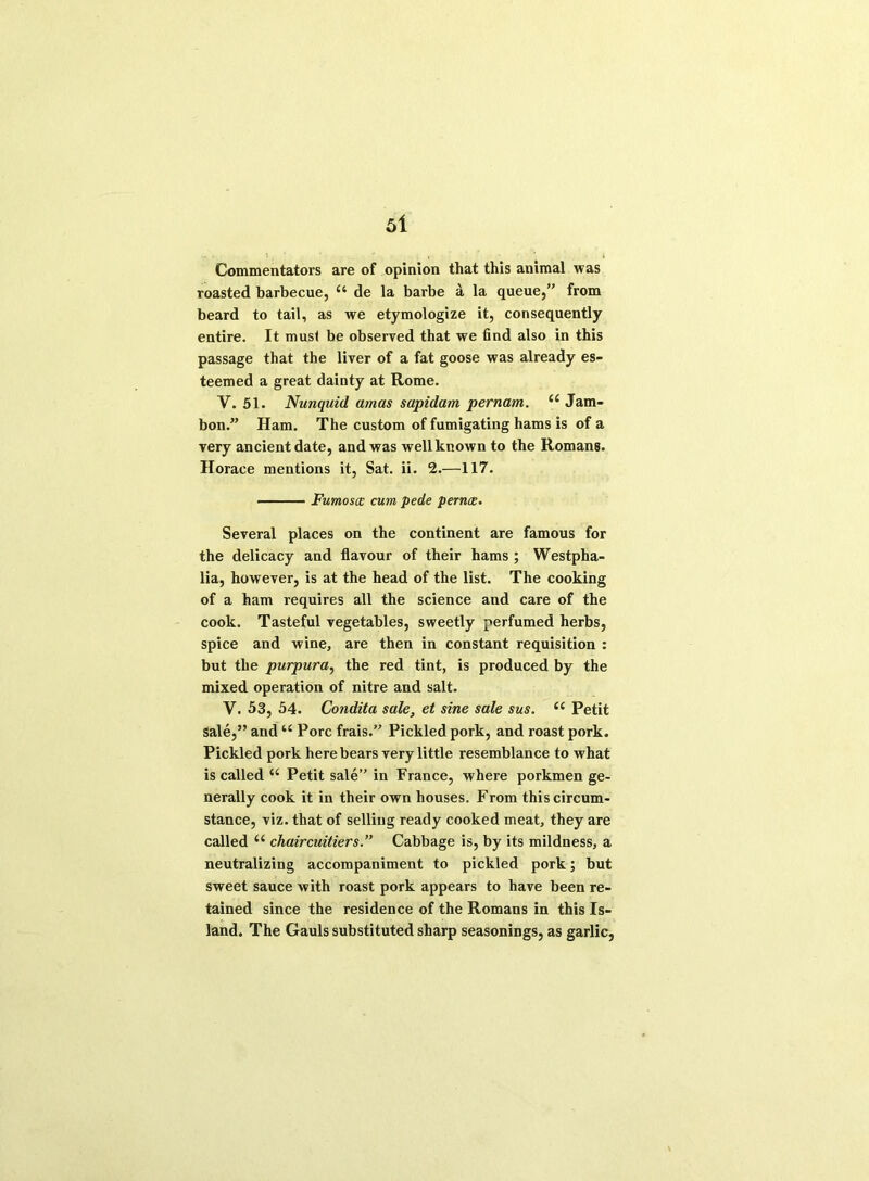 Commentators are of opinion that this animal was roasted barbecue, 11 de la barbe a la queue,” from beard to tail, as we etymologize it, consequently entire. It must be observed that we find also in this passage that the liver of a fat goose was already es- teemed a great dainty at Rome. Y. 51. Nunquid amas sapidam pernam. “ Jam- bon.” Ham. The custom of fumigating hams is of a very ancient date, and was well known to the Romans. Horace mentions it, Sat. ii. 2.—117. Fumoscc cum pede pernce. Several places on the continent are famous for the delicacy and flavour of their hams ; Westpha- lia, however, is at the head of the list. The cooking of a ham requires all the science and care of the cook. Tasteful vegetables, sweetly perfumed herbs, spice and wine, are then in constant requisition : but the purpura, the red tint, is produced by the mixed operation of nitre and salt. V. 53, 54. Condita sale, et sine sale sus. Ci Petit sale,” and “ Pore frais.” Pickled pork, and roast pork. Pickled pork here bears very little resemblance to what is called t( Petit sale” in France, where porkmen ge- nerally cook it in their own houses. From this circum- stance, viz. that of selling ready cooked meat, they are called “ chaircuitiers.” Cabbage is, by its mildness, a neutralizing accompaniment to pickled pork; but sweet sauce with roast pork appears to have been re- tained since the residence of the Romans in this Is- land. The Gauls substituted sharp seasonings, as garlic,