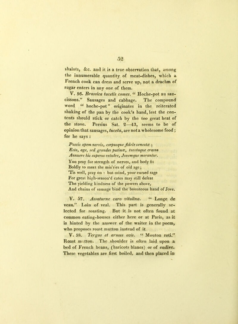 shalots, &c. and it is a true observation that, among the innumerable quantity of meat-dishes, which a French cook can dress and serve up, not a drachm of sugar enters in any one of them. V. 56. Brassica tucetis comes. il Hoche-pot au sau- cissons.” Sausages and cabbage. The compound word (C hoche-pot ” originates in the reiterated shaking of the pan by the cook’s hand, lest the con- tents should stick or catch by the too great heat of the stove. Persius Sat. 2—43, seems to be of opinion that sausages, tuceta, are not a wholesome food; for he says : Poscis opern nervis, corpusqtie fidele senectce ; Eslo, age, sed grundes patince, tucetaque crassa Annuere his superos vetuere, Jovemque morantur. You pray for strength of nerves, and body fit Boldly to meet the mis’ries of old age; ’Tis well, pray on : but mind, your cursed rage For great high-season’d cates may still defeat The yielding kindness of the powers above. And chains of sausage bind the bounteous hand of Jove. V. 57. Assafurne caro vitulina. Longe de veau.” Loin of veal. This part is generally se- lected for roasting. But it is not often found at common eating-houses either here or at Paris, as it is hinted by the answer of the waiter in the poem, who proposes roast mutton instead of it. V. 58. Tergus et armus ovis. ii Mouton roti.” Roast mi tton. The shoulder is often laid upon a bed of French beans, (haricots blancs) or of endive. These vegetables are first boiled, and then placed in