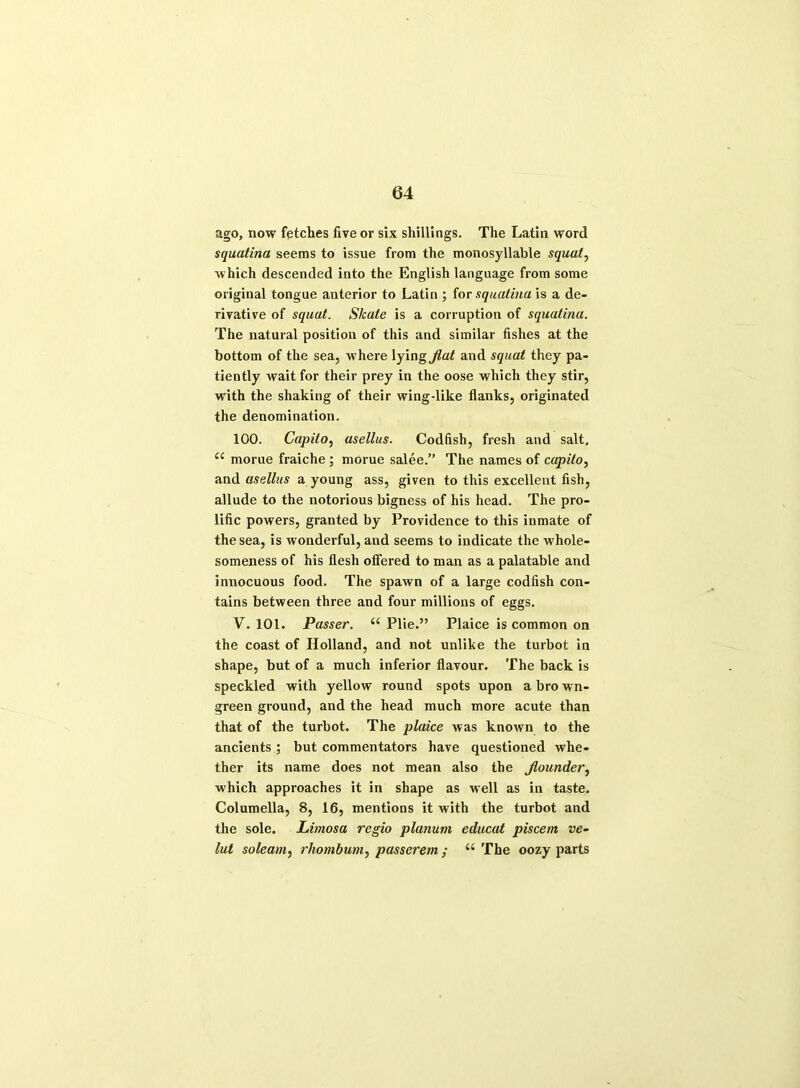 ago, now fetches five or six shillings. The Latin word squatina seems to issue from the monosyllable squat, which descended into the English language from some original tongue anterior to Latin ; for squatina is a de- rivative of squat. Skate is a corruption of squatina. The natural position of this and similar fishes at the bottom of the sea, where lying^a^ and squat they pa- tiently wait for their prey in the oose which they stir, with the shaking of their wing-like flanks, originated the denomination. 100. Capito, asellus. Codfish, fresh and salt, “ morue fraiche ; morue salee.” The names of capito, and asellus a young ass, given to this excellent fish, allude to the notorious bigness of his head. The pro- lific powers, granted by Providence to this inmate of the sea, is wonderful, and seems to indicate the whole- someness of his flesh offered to man as a palatable and innocuous food. The spawn of a large codfish con- tains between three and four millions of eggs. V. 101. Passer. “ Plie.” Plaice is common on the coast of Holland, and not unlike the turbot in shape, but of a much inferior flavour. The back is speckled with yellow round spots upon a brown- green ground, and the head much more acute than that of the turbot. The plaice was known to the ancients ; but commentators have questioned whe- ther its name does not mean also the jlounder, which approaches it in shape as well as in taste. Columella, 8, 16, mentions it with the turbot and the sole. Limosa regio planum educat piscem ve- lut soleam, rhombum, passerem ; “ The oozy parts