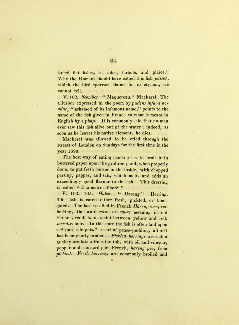 breed flat fishes, as soles, turbot*, aud plaice.” Why the Romans should have called this fish passer, which the bird sparrow claims for its etymon, we cannot tell. V. 102. Scomber. a Maquereau.” Mackerel. The allusion expressed in the poem by pudens inf ami no- mine, e( ashamed of its infamous name,” points to the name of the fish given in France to what is meant in English by a pimp. It is commonly said that no man ever saw this fish alive out of the water ; indeed, as soon as he leaves his native element, he dies. Mackerel was allowed to be cried through the streets of London on Sundays for the first time in the year 1698. The best way of eating mackerel is to broil it in buttered paper upon the gridiron ; and, when properly done, to put fresh butter in the inside, with chopped parsley, pepper, and salt, which melts and adds an exceedingly good flavour to the fish. This dressing is called u a la maitre d’hotel.” V. 103, 105. Halec. u Hareng.” Herring. This fish is eaten either fresh, pickled, or fumi- gated. The last is called in French Hareng sore, red herring, the word sore, or saure meaning in old French, reddish, of a tint between yellow and red, sorrel-colour. In this state the fish is often laid upon a e< puree de pois,” a sort of pease-pudding, after it has been gently broiled. Pickled herrings are eaten as they are taken from the tub, with oil and vinegar, pepper and mustard; in French, hareng pec, from pickled. Fresh herrings are commonly broiled and K.