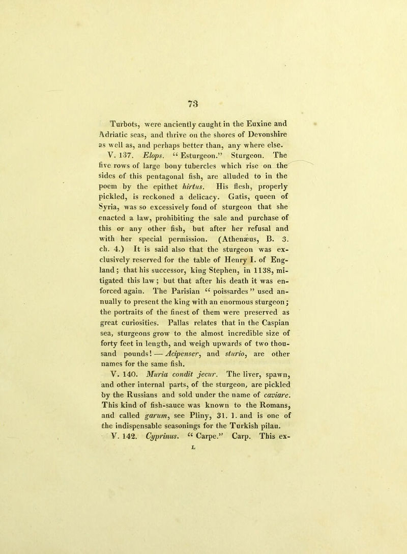 Turbots, were anciently caught in the Euxine and Adriatic seas, and thrive on the shores of Devonshire as well as, and perhaps better than, any where else. V. 1-37. Elops. “ Esturgeon.” Sturgeon. The five rows of large bony tubercles which rise on the sides of this pentagonal fish, are alluded to in the poem by the epithet hirtus. His flesh, properly pickled, is reckoned a delicacy. Gatis, queen of Syria, was so excessively fond of sturgeon that she enacted a law, prohibiting the sale and purchase of this or any other fish, but after her refusal and with her special permission. (Athenmus, B. 3. ch. 4.) It is said also that the sturgeon was ex- clusively reserved for the table of Henry I. of Eng- land; that his successor, king Stephen, in 1138, mi- tigated this law; but that after his death it was en- forced again. The Parisian u poissardes ” used an- nually to present the king with an enormous sturgeon; the portraits of the finest of them were preserved as great curiosities. Pallas relates that in the Caspian sea, sturgeons grow to the almost incredible size of forty feet in length, and weigh upwards of two thou- sand pounds! — Acipenser, and sturio, are other names for the same fish. V. 140. Muria condit jecur. The liver, spawn, and other internal parts, of the sturgeon, are pickled by the Russians and sold under the name of caviare. This kind of fish-sauce was known to the Romans, and called garum, see Pliny, 31. 1. and is one of the indispensable seasonings for the Turkish pilau. V. 142. Cyprinus. C( Carpe.” Carp. This ex- L