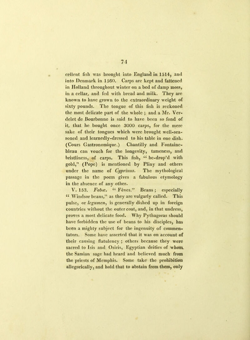 cellent fish was brought into England in 1514, and into Denmark in 1560. Carps are kept and fattened in Holland throughout winter on a bed of damp moss, in a cellar, and fed with bread and milk. They are known to have grown to the extraordinary weight of sixty pounds. The tongue of this fish is reckoned the most delicate part of the whole ; and a Mr. Ver- delet de Bourbonne is said to have been so fond of it, that he bought once 3000 carps, for the mere sake of their tongues which were brought well-sea- soned and learnedly-dressed to his table in one dish. (Cours Gastronomique.) Chantilly and Fontaine- bleau can vouch for the longevity, tameness, and bristliness, of carps. This fish, u be-drop’d with gold,” (Pope) is mentioned by Pliny and others under the name of Cyprinus. The mythological passage in the poem gives a fabulous etymology in the absence of any other. Y. 153. Fabce. u Feves.” Beans; especially <c Windsor beans,” as they are vulgarly called. This pulse, or legumen, is generally dished up in foreign countries without the outer coat, and, in that undress, proves a most delicate food. Why Pythagoras should have forbidden the use of beans to his disciples, has been a mighty subject for the ingenuity of commen- tators. Some have asserted that it was on account of their causing flatulency ; others because they were sacred to Isis and Osiris, Egyptian deities of whom, the Samian sage had heard and believed much from the priests of Memphis. Some take the prohibition allegorically, and hold that to abstain from them, only