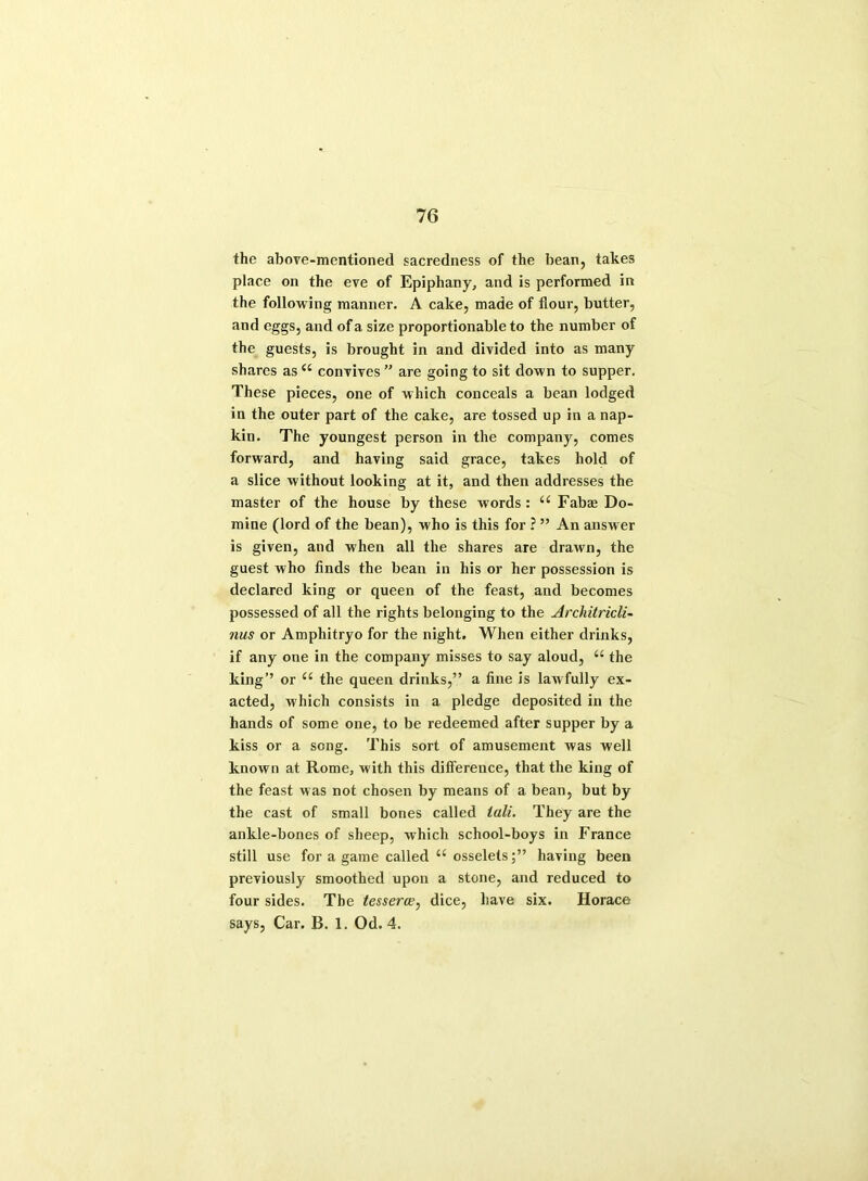 the above-mentioned sacredness of the bean, takes place on the eve of Epiphany, and is performed in the following manner. A cake, made of flour, butter, and eggs, and of a size proportionable to the number of the guests, is brought in and divided into as many shares as “ convives ” are going to sit down to supper. These pieces, one of which conceals a bean lodged in the outer part of the cake, are tossed up in a nap- kin. The youngest person in the company, comes forward, and having said grace, takes hold of a slice without looking at it, and then addresses the master of the house by these words: a Fabaj Do- mine (lord of the bean), who is this for ? ” An answer is given, and when all the shares are drawn, the guest who finds the bean in his or her possession is declared king or queen of the feast, and becomes possessed of all the rights belonging to the Architricli- nus or Amphitryo for the night. When either drinks, if any one in the company misses to say aloud, (( the king’’ or “ the queen drinks,” a fine is lawfully ex- acted, which consists in a pledge deposited in the hands of some one, to be redeemed after supper by a kiss or a song. This sort of amusement was well known at Rome, with this difference, that the king of the feast was not chosen by means of a bean, but by the cast of small bones called tali. They are the ankle-bones of sheep, which school-boys in France still use for a game called u osseletshaving been previously smoothed upon a stone, and reduced to four sides. The tessera?, dice, have six. Horace says, Car. B. 1. Od. 4.