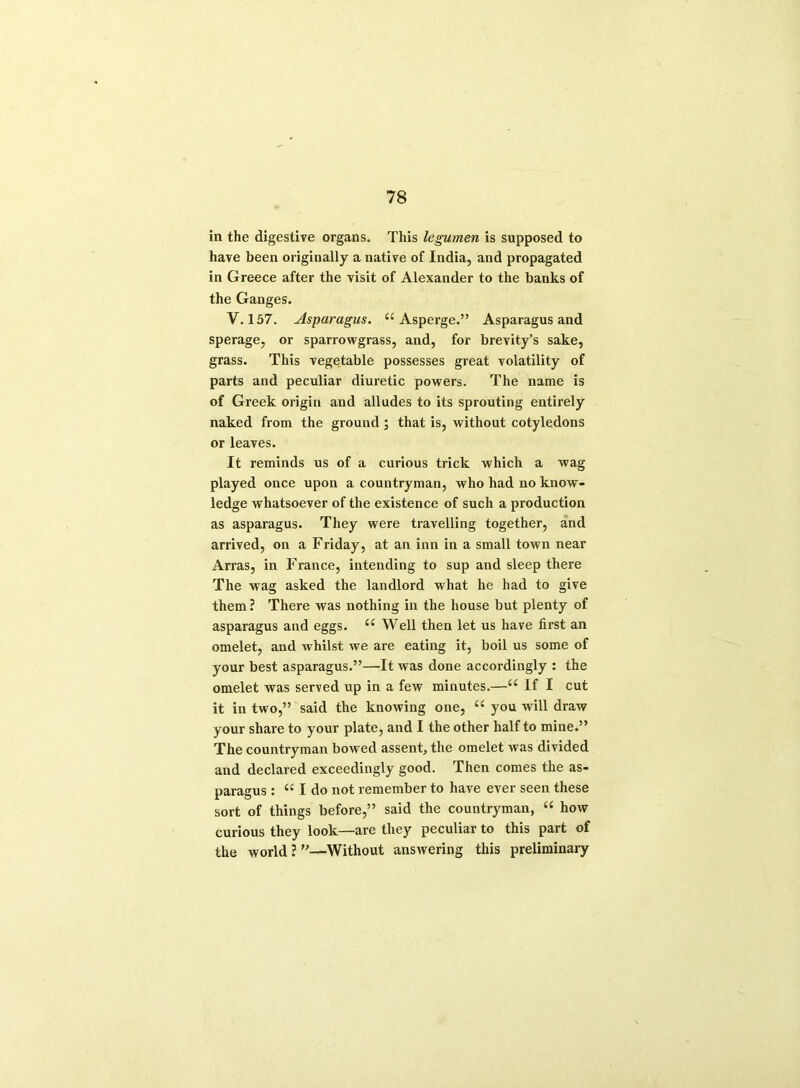 in the digestive organs. This legumen is supposed to have been originally a native of India, and propagated in Greece after the visit of Alexander to the banks of the Ganges. V. 157. Asparagus. u Asperge.” Asparagus and sperage, or sparrowgrass, and, for brevity’s sake, grass. This vegetable possesses great volatility of parts and peculiar diuretic powers. The name is of Greek origin and alludes to its sprouting entirely naked from the ground ; that is, without cotyledons or leaves. It reminds us of a curious trick which a wag played once upon a countryman, who had no know- ledge whatsoever of the existence of such a production as asparagus. They were travelling together, and arrived, on a Friday, at an inn in a small town near Arras, in France, intending to sup and sleep there The wag asked the landlord what he had to give them ? There was nothing in the house but plenty of asparagus and eggs. ££ Well then let us have first an omelet, and whilst we are eating it, boil us some of your best asparagus.”—It was done accordingly : the omelet was served up in a few minutes.—££ If I cut it in two,” said the knowing one, ££ you will draw your share to your plate, and I the other half to mine.” The countryman bowed assent, the omelet was divided and declared exceedingly good. Then comes the as- paragus : “Ido not remember to have ever seen these sort of things before,” said the countryman, “ how curious they look—are they peculiar to this part of the world ? ”—Without answering this preliminary